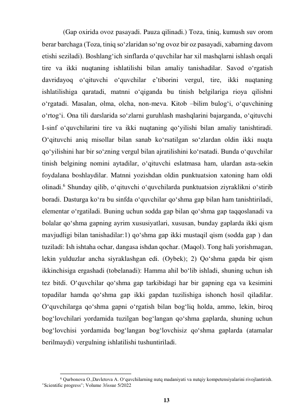 13 
 
(Gap oxirida ovoz pasayadi. Pauza qilinadi.) Toza, tiniq, kumush suv orom 
berar barchaga (Toza, tiniq soʻzlaridan soʻng ovoz bir oz pasayadi, xabarning davom 
etishi seziladi). Boshlangʻich sinflarda oʻquvchilar har xil mashqlarni ishlash orqali 
tire va ikki nuqtaning ishlatilishi bilan amaliy tanishadilar. Savod oʻrgatish 
davridayoq oʻqituvchi oʻquvchilar eʼtiborini vergul, tire, ikki nuqtaning 
ishlatilishiga qaratadi, matnni oʻqiganda bu tinish belgilariga rioya qilishni 
oʻrgatadi. Masalan, olma, olcha, non-meva. Kitob –bilim bulogʻi, oʻquvchining 
oʻrtogʻi. Ona tili darslarida soʻzlarni guruhlash mashqlarini bajarganda, oʻqituvchi 
I-sinf oʻquvchilarini tire va ikki nuqtaning qoʻyilishi bilan amaliy tanishtiradi. 
Oʻqituvchi aniq misollar bilan sanab koʻrsatilgan soʻzlardan oldin ikki nuqta 
qoʻyilishini har bir soʻzning vergul bilan ajratilishini koʻrsatadi. Bunda oʻquvchilar 
tinish belgining nomini aytadilar, oʻqituvchi eslatmasa ham, ulardan asta-sekin 
foydalana boshlaydilar. Matnni yozishdan oldin punktuatsion xatoning ham oldi 
olinadi.6 Shunday qilib, oʻqituvchi oʻquvchilarda punktuatsion ziyraklikni oʻstirib 
boradi. Dasturga koʻra bu sinfda oʻquvchilar qoʻshma gap bilan ham tanishtiriladi, 
elementar oʻrgatiladi. Buning uchun sodda gap bilan qoʻshma gap taqqoslanadi va 
bolalar qoʻshma gapning ayrim xususiyatlari, xususan, bunday gaplarda ikki qism 
mavjudligi bilan tanishadilar:1) qoʻshma gap ikki mustaqil qism (sodda gap ) dan 
tuziladi: Ish ishtaha ochar, dangasa ishdan qochar. (Maqol). Tong hali yorishmagan, 
lekin yulduzlar ancha siyraklashgan edi. (Oybek); 2) Qoʻshma gapda bir qism 
ikkinchisiga ergashadi (tobelanadi): Hamma ahil boʻlib ishladi, shuning uchun ish 
tez bitdi. Oʻquvchilar qoʻshma gap tarkibidagi har bir gapning ega va kesimini 
topadilar hamda qoʻshma gap ikki gapdan tuzilishiga ishonch hosil qiladilar. 
Oʻquvchilarga qoʻshma gapni oʻrgatish bilan bogʻliq holda, ammo, lekin, biroq 
bogʻlovchilari yordamida tuzilgan bogʻlangan qoʻshma gaplarda, shuning uchun 
bogʻlovchisi yordamida bogʻlangan bogʻlovchisiz qoʻshma gaplarda (atamalar 
berilmaydi) vergulning ishlatilishi tushuntiriladi. 
                                                          
 
6 Qurbonova O.,Davletova A. Oʻquvchilarning nutq madaniyati va nutqiy kompetensiyalarini rivojlantirish. 
"Scientific progress"; Volume 3/issue 5/2022 
