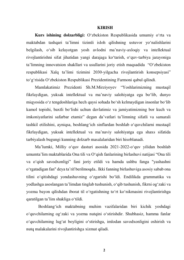 2 
 
 
KIRISH 
Kurs ishining dolzarbligi: Oʻzbekiston Respublikasida umumiy oʻrta va 
maktabdan tashqari taʼlimni tizimli isloh qilishning ustuvor yoʻnalishlarini 
belgilash, oʻsib kelayotgan yosh avlodni maʼnaviy-axloqiy va intellektual 
rivojlantirishni sifat jihatidan yangi darajaga koʻtarish, oʻquv-tarbiya jarayoniga 
taʼlimning innovatsion shakllari va usullarini joriy etish maqsadida  “Oʻzbekiston 
respublikasi Xalq taʼlimi tizimini 2030-yilgacha rivojlantirish konsepsiyasi‟ 
toʻgʻrisida Oʻzbekiston Respublikasi Prezidentining Farmoni qabul qilindi. 
Mamlakatimiz Prezidenti Sh.M.Mirziyoyev “Yoshlarimizning mustaqil 
fikrlaydigan, yuksak intellektual va maʼnaviy salohiyatga ega boʻlib, dunyo 
miqyosida oʻz tengdoshlariga hech qaysi sohada boʻsh kelmaydigan insonlar boʻlib 
kamol topishi, baxtli boʻlishi uchun davlatimiz va jamiyatimizning bor kuch va 
imkoniyatlarini safarbar etamiz” degan daʼvatlari taʼlimning sifatli va samarali 
tashkil etilishini, ayniqsa, boshlangʻich sinflardan boshlab oʻquvchilarni mustaqil 
fikrlaydigan, yuksak intellektual va maʼnaviy salohiyatga ega shaxs sifatida 
tarbiyalash bugungi kunning dolzarb masalalaridan biri hisoblanadi.  
Maʼlumki, Milliy oʻquv dasturi asosida 2021-2022-oʻquv yilidan boshlab 
umumtaʼlim maktablarida Ona tili va Oʻqish fanlarining birlashuvi natijasi “Ona tili 
va oʻqish savodxonligi” fani joriy etildi va hamda ushbu fanga "yashashni 
oʻrgatadigan fan" deya taʼrif berilmoqda.. Ikki fanning birlashuviga asosiy sabab ona 
tilini oʻqitishdagi yondashuvning oʻzgarishi boʻldi. Endilikda grammatika va 
yodlashga asoslangan taʼlimdan tinglab tushunish, oʻqib tushunish, fikrni ogʻzaki va 
yozma bayon qilishdan iborat til oʻrgatishning toʻrt koʻnikmasini rivojlantirishga 
qaratilgan taʼlim shakliga oʻtildi.  
 Boshlangʻich maktabning muhim vazifalaridan biri kichik yoshdagi 
oʻquvchilarning ogʻzaki va yozma nutqini oʻstirishdir. Shubhasiz, hamma fanlar 
oʻquvchilarning lugʻat boyligini oʻstirishga, imlodan savodxonligini oshirish va 
nutq malakalarini rivojlantirishga xizmat qiladi.  
