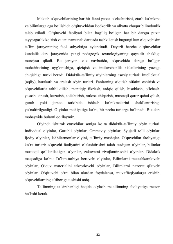 22 
 
Maktab oʻquvchilarining har bir fanni puxta oʻzlashtirishi, еtarli koʻnikma 
va bilimlarga ega boʻlishida oʻqituvchidan ijodkorlik va albatta chuqur bilimdonlik 
talab etiladi. Oʻqituvchi faoliyati bilan bogʻliq boʻlgan har bir darsga puxta 
tayyorgarlik koʻrish va uni namunali darajada tashkil etish bugungi kun oʻquvchisini 
taʼlim jarayonining faol subyektiga aylantiradi. Deyarli barcha oʻqituvchilar 
kundalik dars jarayonida yangi pedagogik texnologiyaning qaysidir shakliga 
murojaat qiladi. Bu jarayon, oʻz navbatida, oʻquvchida darsga boʻlgan 
muhabbatining uygʻonishiga, qiziqish va intiluvchanlik xislatlarining yuzaga 
chiqishiga turtki beradi. Didaktik-taʼlimiy oʻyinlarning asosiy turlari: Intellektual 
(aqliy), harakatli va aralash oʻyin turlari. Fanlarning oʻqitish sifatini oshirish va 
oʻquvchilarda tahlil qilish, mantiqiy fikrlash, tadqiq qilish, hisoblash, oʻlchash, 
yasash, sinash, kuzatish, solishtirish, xulosa chiqarish, mustaqil qaror qabul qilish, 
guruh 
yoki 
jamoa 
tarkibida 
ishlash 
koʻnikmalarini 
shakllantirishga 
yoʻnaltirilganligi. Oʻyinlar mohiyatiga koʻra, bir necha turlarga boʻlinadi. Biz dars 
mobaynida bularni qoʻllaymiz.  
Oʻyinda ishtirok etuvchilar soniga koʻra didaktik-taʼlimiy oʻyin turlari: 
Individual oʻyinlar, Guruhli oʻyinlar, Ommaviy oʻyinlar, Syujetli rolli oʻyinlar, 
Ijodiy oʻyinlar, Ishbilarmonlar oʻyini, taʼlimiy mashqlar. Oʻquvchilar faoliyatiga 
koʻra turlari: oʻquvchi faoliyatini oʻzlashtirishni talab etadigan oʻyinlar, bilimlar 
mustaqil qoʻllaniladigan oʻyinlar, zakovatni rivojlantiruvchi oʻyinlar. Didaktik 
maqsadiga koʻra: Taʼlim-tarbiya beruvchi oʻyinlar, Bilimlarni mustahkamlovchi 
oʻyinlar, Oʻquv materialini takrorlovchi oʻyinlar, Bilimlarni nazorat qiluvchi 
oʻyinlar. Oʻqituvchi oʻrni bilan ulardan foydalansa, muvaffaqiyatlarga erishib, 
oʻquvchilarning eʼtiboriga tushishi aniq. 
Taʼlimning taʼsirchanligi haqida oʻylash muallimning faoliyatiga mezon 
boʻlishi kerak.  
  
 
 
