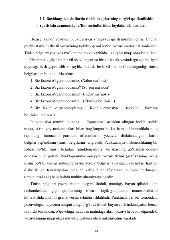 23 
 
2.2. Boshlangʻich sinflarda tinish belgilarining toʻgʻri qoʻllanilishini 
oʻrgatishda zamonaviy taʼlim metodlaridan foydalanish usullari 
 
Hozirgi zamon yozuvini punktuatsiyasiz tasavvur qilish mumkin emas. Chunki 
punktuatsiya milliy til yozuvining tarkibiy qismi boʻlib, yozuv «notasi» hisoblanadi. 
Tinish bеlgilari yozuvda maʼlum maʼno va vazifada – aniq bir maqsadda ishlatiladi.  
Grammatik jihatdan bir xil shakllangan va bir xil lеksik vositalarga ega boʻlgan 
quyidagi bеsh gapni olib koʻraylik, bularda bеsh xil maʼno ifodalanganligi tinish 
bеlgilaridan bilinadi. Masalan:  
1. Biz fazoni oʻrganmoqdamiz. (Xabar maʼnosi)  
2. Biz fazoni oʻrganmoqdamiz? (Soʻroq maʼnosi)  
3. Biz fazoni oʻrganmoqdamiz! (Undov maʼnosi)  
4. Biz fazoni oʻrganmoqdamiz... (fikrning boʻlinishi)  
5. Biz fazoni oʻrganmoqdamiz!.. (Kuchli emotsiya – sеvinch – fikrning 
boʻlinishi maʼnosi)  
Punktuatsiya termini lotincha ― “punctum” soʻzidan olingan boʻlib, aslida 
nuqta, oʻrin, joy tushunchalari bilan bogʻlangan boʻlsa ham, tilshunoslikda nutq 
oqimidagi intonatsion-prasodik toʻxtamlarni, yozuvda ifodalanadigan shartli 
belgilar yigʻindisini (tinish belgilarini) anglatadi. Punktuatsiya tilshunoslikning bir 
sohasi boʻlib, tinish belgilari (punktogramma) va ularning qoʻllanish qonun-
qoidalarini oʻrgatadi. Punktogramma muayyan yozuv tizimi (grafika)ning uzviy 
qismi boʻlib, yozma nutqning ayrim yozuv belgilari (masalan, raqamlar, harflar, 
diakritik va transkripsion belgilar kabi) bilan ifodalash mumkin boʻlmagan 
tomonlarini aniq belgilashda muhim ahamiyatga egadir.  
Tinish belgilari yozma nutqni toʻgʻri, ifodali, mantiqiy bayon qilishda, uni 
ixchamlashda, 
gap 
qismlarining 
oʻzaro 
logik-grammatik 
munosabatlarini 
koʻrsatishda muhim grafik vosita sifatida ishlatiladi. Punktuatsiya, bir tomondan, 
yozuvchiga oʻz yozma nutqini aniq, toʻgʻri va ifodali bayon etish imkoniyatini bersa, 
ikkinchi tomondan, oʻquvchiga muayyan matndagi fikrni yozuvchi bayon etganidek, 
yozuvchining maqsadiga muvofiq tushuna olish imkoniyatini yaratadi  
