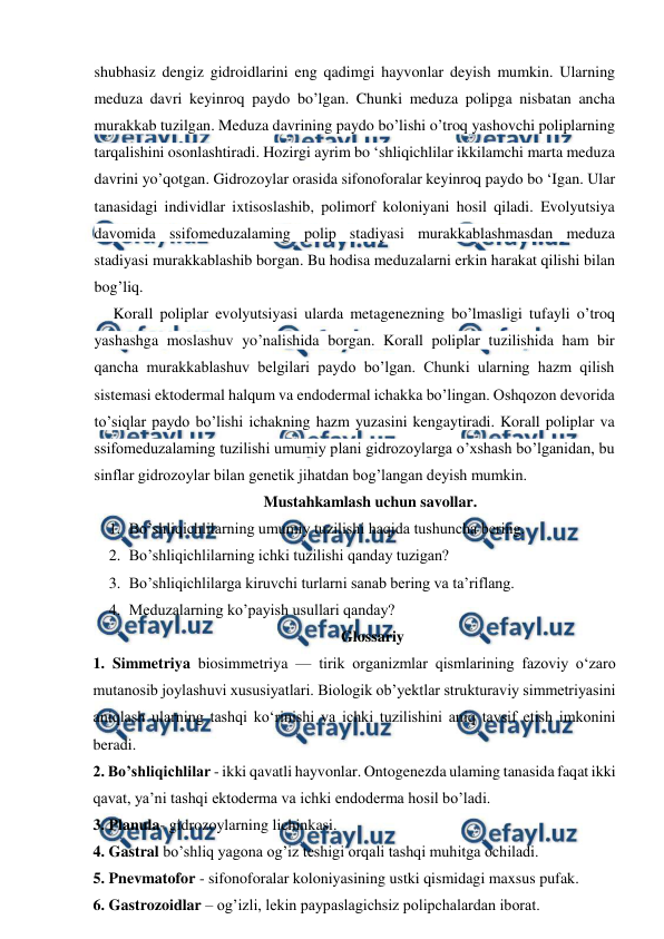  
 
shubhasiz dengiz gidroidlarini eng qadimgi hayvonlar deyish mumkin. Ularning 
meduza davri keyinroq paydo bo’lgan. Chunki meduza polipga nisbatan ancha 
murakkab tuzilgan. Meduza davrining paydo bo’lishi o’troq yashovchi poliplarning 
tarqalishini osonlashtiradi. Hozirgi ayrim bo ‘shliqichlilar ikkilamchi marta meduza 
davrini yo’qotgan. Gidrozoylar orasida sifonoforalar keyinroq paydo bo ‘Igan. Ular 
tanasidagi individlar ixtisoslashib, polimorf koloniyani hosil qiladi. Evolyutsiya 
davomida ssifomeduzalaming polip stadiyasi murakkablashmasdan meduza 
stadiyasi murakkablashib borgan. Bu hodisa meduzalarni erkin harakat qilishi bilan 
bog’liq. 
Korall poliplar evolyutsiyasi ularda metagenezning bo’lmasligi tufayli o’troq 
yashashga moslashuv yo’nalishida borgan. Korall poliplar tuzilishida ham bir 
qancha murakkablashuv belgilari paydo bo’lgan. Chunki ularning hazm qilish 
sistemasi ektodermal halqum va endodermal ichakka bo’lingan. Oshqozon devorida 
to’siqlar paydo bo’lishi ichakning hazm yuzasini kengaytiradi. Korall poliplar va 
ssifomeduzalaming tuzilishi umumiy plani gidrozoylarga o’xshash bo’lganidan, bu 
sinflar gidrozoylar bilan genetik jihatdan bog’langan deyish mumkin. 
Mustahkamlash uchun savollar. 
1. Bo’shliqichlilarning umumiy tuzilishi haqida tushuncha bering. 
2. Bo’shliqichlilarning ichki tuzilishi qanday tuzigan? 
3. Bo’shliqichlilarga kiruvchi turlarni sanab bering va ta’riflang. 
4. Meduzalarning ko’payish usullari qanday?  
Glossariy 
1. Simmetriya biosimmetriya — tirik organizmlar qismlarining fazoviy oʻzaro 
mutanosib joylashuvi xususiyatlari. Biologik obʼyektlar strukturaviy simmetriyasini 
aniqlash ularning tashqi koʻrinishi va ichki tuzilishini aniq tavsif etish imkonini 
beradi.  
2. Bo’shliqichlilar - ikki qavatli hayvonlar. Ontogenezda ulaming tanasida faqat ikki 
qavat, ya’ni tashqi ektoderma va ichki endoderma hosil bo’ladi. 
3. Planula- gidrozoylarning lichinkasi. 
4. Gastral bo’shliq yagona og’iz teshigi orqali tashqi muhitga ochiladi. 
5. Pnevmatofor - sifonoforalar koloniyasining ustki qismidagi maxsus pufak. 
6. Gastrozoidlar – og’izli, lekin paypaslagichsiz polipchalardan iborat. 
