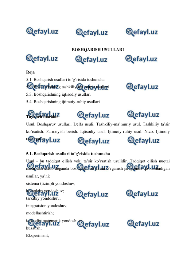  
 
 
 
 
 
BOSHQARISH USULLARI 
 
 
Reja 
5.1. Boshqarish usullari to’g’risida tushuncha 
5.2. Boshqarishning tashkiliy-ma’muriy usullari 
5.3. Boshqarishning iqtisodiy usullari 
5.4. Boshqarishning ijtimoiy-ruhiy usullari 
 
Tayanch iboralar 
Usul. Boshqaruv usullari. Delfa usuli. Tashkiliy-ma’muriy usul. Tashkiliy ta’sir 
ko’rsatish. Farmoyish berish. Iqtisodiy usul. Ijtimoiy-ruhiy usul. Nizo. Ijtimoiy  
tadqiqotlar. 
 
5.1. Boshqarish usullari to’g’risida tushuncha 
Usul - bu tadqiqot qilish yoki ta’sir ko’rsatish usulidir. Tadqiqot qilish nuqtai 
nazaridan uslub deganda boshqaruv ob’ektini o’rganish jarayonida qo’llaniladigan 
usullar, ya’ni: 
sistema (tizim)li yondoshuv; 
kompleks yondoshuv; 
tarkibiy yondoshuv; 
integratsion yondoshuv; 
modellashtirish; 
iqtisodiy-matematik yondoshuv; 
kuzatish; 
Eksperiment; 
