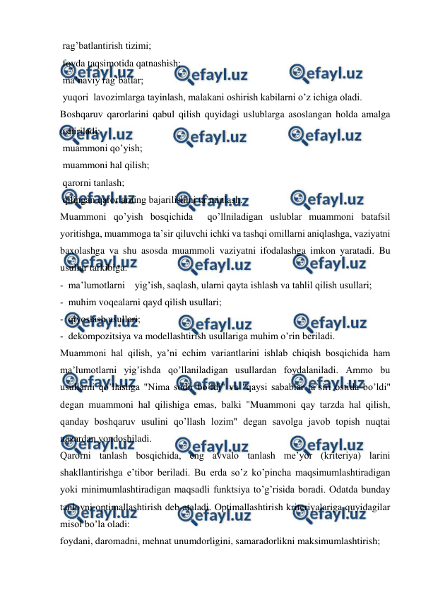  
 
 rag’batlantirish tizimi; 
 foyda taqsimotida qatnashish; 
 ma’naviy rag’batlar; 
 yuqori  lavozimlarga tayinlash, malakani oshirish kabilarni o’z ichiga oladi. 
Boshqaruv qarorlarini qabul qilish quyidagi uslublarga asoslangan holda amalga 
oshiriladi: 
 muammoni qo’yish; 
 muammoni hal qilish; 
 qarorni tanlash; 
 qilingan qarorlarning bajarilishini ta’minlash. 
Muammoni qo’yish bosqichida  qo’llniladigan uslublar muammoni batafsil 
yoritishga, muammoga ta’sir qiluvchi ichki va tashqi omillarni aniqlashga, vaziyatni 
baxolashga va shu asosda muammoli vaziyatni ifodalashga imkon yaratadi. Bu 
usullar tarkibiga:  
-  ma’lumotlarni    yig’ish, saqlash, ularni qayta ishlash va tahlil qilish usullari; 
-  muhim voqealarni qayd qilish usullari; 
-  qiyoslash usullari; 
-  dekompozitsiya va modellashtirish usullariga muhim o’rin beriladi. 
Muammoni hal qilish, ya’ni echim variantlarini ishlab chiqish bosqichida ham 
ma’lumotlarni yig’ishda qo’llaniladigan usullardan foydalaniladi. Ammo bu 
usullarni qo’llashga "Nima sodir bo’ldi" va "qaysi sabablar ta’siri ostida bo’ldi" 
degan muammoni hal qilishiga emas, balki "Muammoni qay tarzda hal qilish, 
qanday boshqaruv usulini qo’llash lozim" degan savolga javob topish nuqtai 
nazardan yondoshiladi. 
Qarorni tanlash bosqichida, eng avvalo tanlash me’yor (kriteriya) larini 
shakllantirishga e’tibor beriladi. Bu erda so’z ko’pincha maqsimumlashtiradigan 
yoki minimumlashtiradigan maqsadli funktsiya to’g’risida boradi. Odatda bunday 
tanlovni optimallashtirish deb ataladi. Optimallashtirish kriteriyalariga quyidagilar 
misol bo’la oladi: 
foydani, daromadni, mehnat unumdorligini, samaradorlikni maksimumlashtirish; 
