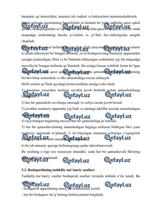  
 
harajatni, qo’nimsizlikni, unumsiz ish vaqtlari va hokazolarni minimumlashtirish. 
Qabul qilingan qarorlarning bajarilishini ta’minlash bo’yicha tadbirlar qaror qabul 
qilinib, tasdiqlangandan so’ng tuziladi. Bu bosqichda qarorlar shajarasi tuzilib, unda 
maqsadga erishishning barcha yo’nalish va yo’llari ikir-chikirigacha aniqlab 
chiqiladi. 
Delfa usuli aksariyat hollarda qaror qabul qilish jarayonida qatnashuvchi a’zolarni 
to’plash imkoniyati bo’lmagan hollarda, ya’ni boshqaruvning markaziy apparatidan 
uzoqda yashaydigan, filial va bo’limlarda ishlayotgan xodimlarni yig’ish maqsadga 
muvofiq bo’lmagan hollarda qo’llaniladi. Bu usulga binoan echilishi lozim bo’lgan 
muammo bo’yicha qaror qabul qilish jarayonida qatnashuvchi guruh a’zolarining 
bir-biri bilan uchrashish va fikr almashishiga ruxsat etilmaydi. 
Delfa usulini qo’llash quyidagi ketma-ketlikda amalga oshi-riladi: 
1) muammo yuzasidan tuzilgan savollar javob berilishi uchun qatnashchilarga 
tarqatiladi; 
2) har bir qatnashchi savollarga mustaqil va xufiya tarzda javob beradi; 
3) javoblar markaziy apparatda yig’iladi va ulardagi takliflar asosida umumlashgan 
hujjat tayyorlanadi; 
4) tayyorlangan hujjatning nusxasi har bir qatnashchiga jo’natiladi; 
5) har bir qatnashuvchining umumlashgan hujjatga nisbatan bildirgan fikri yana 
markaziy apparatda to’planadi. U ko’rilayotgan muammo echimiga o’zgargirish 
kiritishga asos bo’lishi mumkin. SHu sababli: 
6) bu ish umumiy qarorga kelinmagunga qadar takrorlanaveradi. 
Bu usulning o’ziga xos xususiyati shundaki, unda har bir qatnashuvchi fikrining 
mustaqilligi ta’minlanadi. 
 
5.2. Boshqarishning tashkiliy-ma’muriy usullari 
Tashkiliy-ma’muriy usullar boshqarish usullari tizimida alohida o’rin tutadi. Bu 
usullarga:  
- boshqarish apparatining muayyan strukturasini tuzish; 
- har bir boshqaruv bo’g’inining funktsiyalarini belgilash; 
