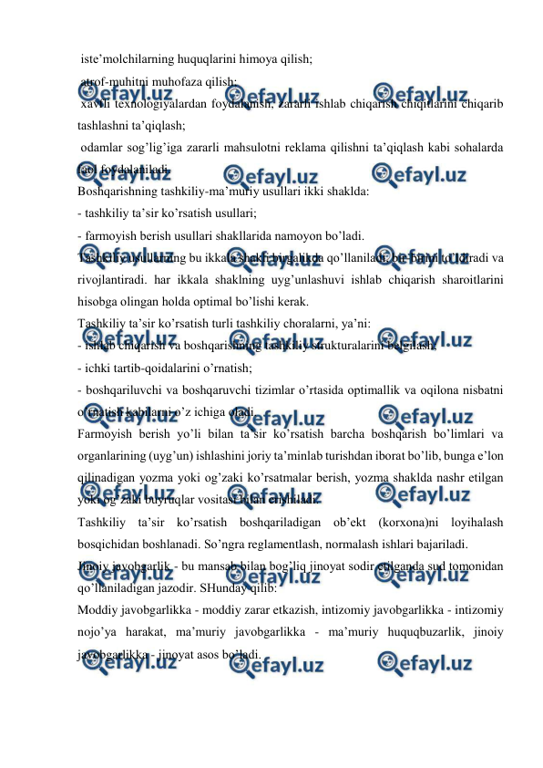  
 
 iste’molchilarning huquqlarini himoya qilish; 
 atrof-muhitni muhofaza qilish; 
 xavfli texnologiyalardan foydalanish, zararli ishlab chiqarish chiqitlarini chiqarib 
tashlashni ta’qiqlash; 
 odamlar sog’lig’iga zararli mahsulotni reklama qilishni ta’qiqlash kabi sohalarda 
faol foydalaniladi. 
Boshqarishning tashkiliy-ma’muriy usullari ikki shaklda: 
- tashkiliy ta’sir ko’rsatish usullari; 
- farmoyish berish usullari shakllarida namoyon bo’ladi.  
Tashkiliy usullarning bu ikkala shakli birgalikda qo’llaniladi, bir-birini to’ldiradi va 
rivojlantiradi. har ikkala shaklning uyg’unlashuvi ishlab chiqarish sharoitlarini 
hisobga olingan holda optimal bo’lishi kerak. 
Tashkiliy ta’sir ko’rsatish turli tashkiliy choralarni, ya’ni: 
- ishlab chiqarish va boshqarishning tashkiliy strukturalarini belgilash; 
- ichki tartib-qoidalarini o’rnatish; 
- boshqariluvchi va boshqaruvchi tizimlar o’rtasida optimallik va oqilona nisbatni 
o’rnatish kabilarni o’z ichiga oladi. 
Farmoyish berish yo’li bilan ta’sir ko’rsatish barcha boshqarish bo’limlari va 
organlarining (uyg’un) ishlashini joriy ta’minlab turishdan iborat bo’lib, bunga e’lon 
qilinadigan yozma yoki og’zaki ko’rsatmalar berish, yozma shaklda nashr etilgan 
yoki og’zaki buyruqlar vositasi bilan erishiladi.  
Tashkiliy ta’sir ko’rsatish boshqariladigan ob’ekt (korxona)ni loyihalash 
bosqichidan boshlanadi. So’ngra reglamentlash, normalash ishlari bajariladi.  
Jinoiy javobgarlik - bu mansab bilan bog’liq jinoyat sodir etilganda sud tomonidan 
qo’llaniladigan jazodir. SHunday qilib: 
Moddiy javobgarlikka - moddiy zarar etkazish, intizomiy javobgarlikka - intizomiy 
nojo’ya harakat, ma’muriy javobgarlikka - ma’muriy huquqbuzarlik, jinoiy 
javobgarlikka - jinoyat asos bo’ladi. 
 
 
