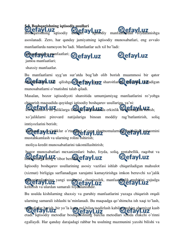  
 
 
5.3. Boshqarishning iqtisodiy usullari 
Boshqarishning iqtisodiy usullari - iqtisodiy manfaatlardan foydalanishga 
asoslanadi. Zero, har qanday jamiyatning iqtisodiy munosabatlari, eng avvalo 
manfaatlarda namoyon bo’ladi. Manfaatlar uch xil bo’ladi: 
 umumjamiyag manfaatlari; 
 jamoa manfaatlari; 
 shaxsiy manfaatlar. 
Bu manfaatlarni uyg’un sur’atda bog’lab olib borish muammosi bir qator 
muammolarni hal qilishga, har bir davr sharoitlariga muvofiq keladigan 
munosabatlarni o’rnatishni talab qiladi. 
Masalan, bozor iqtisodiyoti sharoitida umumjamiyag manfaatlarini ro’yobga 
chiqarish maqsadida quyidagi iqtisodiy boshqaruv usullariga, ya’ni: 
 korxonalar va xo’jaliklarga faoliyat yuritishlarida erkinlik va mustaqillik berish; 
 xo’jaliklarni pirovard natijalariga binoan moddiy rag’batlantirish, soliq 
imtiyozlarini berish; 
 korxona va xo’jaliklar o’rtasidagi o’zaro shartnomalarning bajarilish intizomini 
mustahkamlash va ularning rolini oshirish; 
 moliya-kredit munosabatlarini takomillashtirish; 
 bozor munosabatlari mexanizmlari: baho, foyda, soliq, rentabellik, raqobat va 
hokazolarga keng e’tibor beriladi. 
Iqtisodiy boshqaruv usullarining asosiy vazifasi ishlab chiqariladigan mahsulot 
(xizmat) birligiga sarflanadigan xarajatni kamaytirishga imkon beruvchi xo’jalik 
mexanizmlarining yangi usullarini, shuningdek, manfaatdorlik muhitini vujudga 
keltirish va ulardan samarali foydalanishdir. 
Bu usulda kishilarning shaxsiy va guruhiy manfaatlarini yuzaga chiqarish orqali 
ularning samarali ishlashi ta’minlanadi. Bu maqsadga qo’shimcha ish xaqi to’lash, 
mukofotlar berish, bir yo’la katta pul bilan taqdirlash kabilar muhim ahamiyat kasb 
etadi. Iqtisodiy metodlar boshqarishning barcha metodlari ichida etakchi o’rinni 
egallaydi. Har qanday darajadagi rahbar bu usulning mazmunini yaxshi bilishi va 
