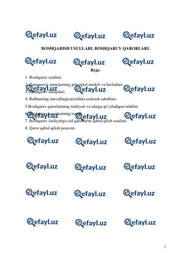  
1 
 
 
 
 
 
BOSHQARISH USULLARI. BOSHQARUV QARORLARI. 
 
 
Reja: 
1. Boshqaruv usullari. 
2. Zamonaviy menejerning prinsipial modeli va fazilatlari. 
3. Boshqaruv darajalari. 
4. Rahbarning muvaffaqiyatsizlikka uchrash sabablari. 
5.Boshqaruv qarorlarining mohiyati va ularga qo‘yiladigan talablar. 
6. Boshqaruv qarorlarining tasnifi. 
7. Boshqaruv faoliyatiga oid qarorlarini qabul qilish usullari. 
8. Qaror qabul qilish jarayoni. 
 
 
 
 
 
 
 
 
 
 
 
 
 
 
 
