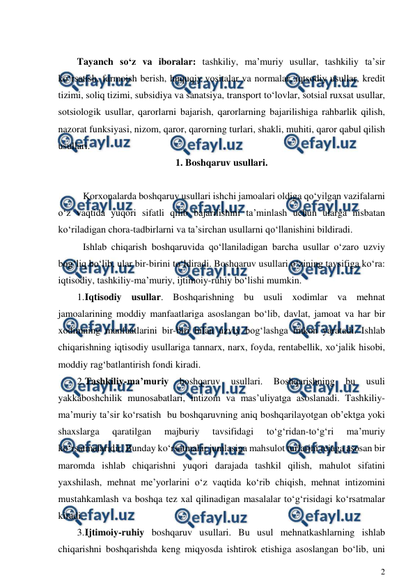  
2 
 
 
Tayanch so‘z va iboralar: tashkiliy, ma’muriy usullar, tashkiliy ta’sir 
ko‘rsatish, farmoish berish, huquqiy vositalar va normalar, iqtsodiy usullar, kredit 
tizimi, soliq tizimi, subsidiya va sanatsiya, transport to‘lovlar, sotsial ruxsat usullar, 
sotsiologik usullar, qarorlarni bajarish, qarorlarning bajarilishiga rahbarlik qilish, 
nazorat funksiyasi, nizom, qaror, qarorning turlari, shakli, muhiti, qaror qabul qilish 
usullari. 
1. Boshqaruv usullari. 
 
 Korxonalarda boshqaruv usullari ishchi jamoalari oldiga qo‘yilgan vazifalarni 
o‘z vaqtida yuqori sifatli qilib bajarilishini ta’minlash uchun ularga nisbatan 
ko‘riladigan chora-tadbirlarni va ta’sirchan usullarni qo‘llanishini bildiradi. 
 Ishlab chiqarish boshqaruvida qo‘llaniladigan barcha usullar o‘zaro uzviy 
bog‘liq bo‘lib, ular bir-birini to‘ldiradi. Boshqaruv usullari o‘zining tavsifiga ko‘ra: 
iqtisodiy, tashkiliy-ma’muriy, ijtimoiy-ruhiy bo‘lishi mumkin.  
1. 
Iqtisodiy usullar. Boshqarishning bu usuli xodimlar va mehnat 
jamoalarining moddiy manfaatlariga asoslangan bo‘lib, davlat, jamoat va har bir 
xodimning manfaatlarini bir-biri bilan uzviy bog‘lashga imkon yaratadi. Ishlab 
chiqarishning iqtisodiy usullariga tannarx, narx, foyda, rentabellik, xo‘jalik hisobi, 
moddiy rag‘batlantirish fondi kiradi.  
2. 
Tashkiliy-ma’muriy 
boshqaruv 
usullari. 
Boshqarishning 
bu 
usuli 
yakkaboshchilik munosabatlari, intizom va mas’uliyatga asoslanadi. Tashkiliy-
ma’muriy ta’sir ko‘rsatish  bu boshqaruvning aniq boshqarilayotgan ob’ektga yoki 
shaxslarga 
qaratilgan 
majburiy 
tavsifidagi 
to‘g‘ridan-to‘g‘ri 
ma’muriy 
ko‘rsatmalaridir. Bunday ko‘rsatmalar jumlasiga mahsulot turlarini rejaga asosan bir 
maromda ishlab chiqarishni yuqori darajada tashkil qilish, mahulot sifatini 
yaxshilash, mehnat me’yorlarini o‘z vaqtida ko‘rib chiqish, mehnat intizomini 
mustahkamlash va boshqa tez xal qilinadigan masalalar to‘g‘risidagi ko‘rsatmalar 
kiradi. 
3. 
Ijtimoiy-ruhiy boshqaruv usullari. Bu usul mehnatkashlarning ishlab 
chiqarishni boshqarishda keng miqyosda ishtirok etishiga asoslangan bo‘lib, uni 
