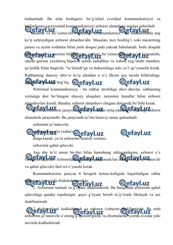  
 
tushuniladi. Bu erda boshqaruv bo’g’inlari (vertikal kommunikatsiya) va 
bo’limlararo (gorizonlatl kommunikatsiya) axborot almashuvi amalga oshiriladi. 
Rahbar va bo’ysinuvchi o’rtasidagi kommunikatsiya - bu tashkilotlarda eng 
ko’p uchraydigan axborot almashuvidir. Masalan, tsex boshlig’i yoki masterning 
jamoa va ayrim xodimlar bilan jonli aloqasi juda yuksak baholanadi. Jonli aloqada 
rahbar faqat o’z qarorini billdiribgina qolmay, bo’ysinuvchilarga ta’sir ko’rsatishi, 
ularda qarorni yaxshiroq bajarish uchun tashabbus va xohish uyg’otishi mumkin. 
qo’pollik bilan baqirish, "so’kinish"ga va hokazolarga aslo yo’l qo’ymaslik kerak. 
Rahbarning shaxsiy obro’si ko’p jihatdan u o’z fikrini qay tarzda bildirishiga, 
qanday so’zlashiga bog’liq. 
Noformal kommunikatsiya - bu rahbar atrofidagi shov-shuvlar, rahbarning 
xizmatga doir bo’lmagan shaxsiy aloqalari, norasmiy kanallar bilan axborot 
almashuvlari kiradi. Bunday axborot almashuvi chegara doirasida bo’lishi kerak. 
Kommunikatsion jarayon - bu ikki va undan ortiq odamlar o’rtasidagi axborot 
almashish jarayonidir. Bu jarayonda to’rtta bazaviy unsur qatnashadi: 
axborotni jo’natuvchi; 
axborotning o’zi (xabar); 
aloqa kanali, ya’ni axborotni uzatish vositasi; 
axborotni qabul qiluvchi. 
Ana shu to’rt unsur bir-biri bilan hamohang ishlagandagina, axborot o’z 
vazifasini bajaradi. Axborotlarni almashuv jarayonida har ikkala tomon (jo’natuvchi 
va qabul qiluvchi) faol rol o’ynashi kerak. 
Kommunikatsion jarayon 6 bosqich ketma-ketligida bajariladigan ishlar 
majmuasi tariqasida ifodalash mumkin: 
1. Axborotni tanlash va g’oyani shakllantirish. Bu bosqichda axborotni qabul 
qiluvchiga qanday topshiriqni, qaysi g’oyani berish to’g’risida fikrlaydi va uni 
shakllantiradi. 
2. Axborotlarni kodlashtirish va axborot (xabar)ni shakllantirish. Bu erda 
axborotni jo’natuvchi o’zining g’oyasini grafik va chizmalarda, yozma ovozda yoki 
tasvirda kodlashtiradi. 
