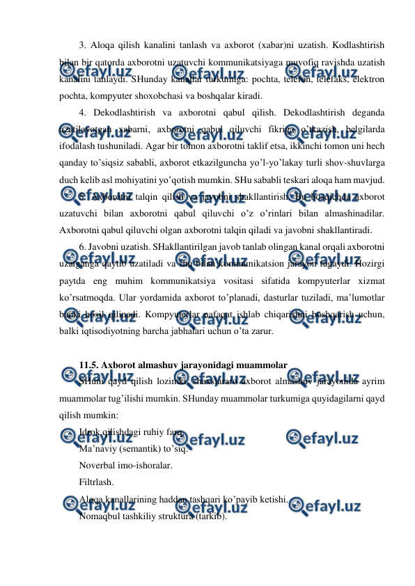  
 
3. Aloqa qilish kanalini tanlash va axborot (xabar)ni uzatish. Kodlashtirish 
bilan bir qatorda axborotni uzatuvchi kommunikatsiyaga muvofiq ravishda uzatish 
kanalini tanlaydi. SHunday kanallar turkumiga: pochta, telefon, telefaks, elektron 
pochta, kompyuter shoxobchasi va boshqalar kiradi. 
4. Dekodlashtirish va axborotni qabul qilish. Dekodlashtirish deganda 
uzatilayotgan xabarni, axborotni qabul qiluvchi fikriga o’tkazish, belgilarda 
ifodalash tushuniladi. Agar bir tomon axborotni taklif etsa, ikkinchi tomon uni hech 
qanday to’siqsiz sababli, axborot etkazilguncha yo’l-yo’lakay turli shov-shuvlarga 
duch kelib asl mohiyatini yo’qotish mumkin. SHu sababli teskari aloqa ham mavjud.  
5. Axborotni talqin qilish va javobni shakllantirish. Bu bosqichda axborot 
uzatuvchi bilan axborotni qabul qiluvchi o’z o’rinlari bilan almashinadilar. 
Axborotni qabul qiluvchi olgan axborotni talqin qiladi va javobni shakllantiradi. 
6. Javobni uzatish. SHakllantirilgan javob tanlab olingan kanal orqali axborotni 
uzatganga qaytib uzatiladi va shu bilan kommunikatsion jarayon tugaydi. Hozirgi 
paytda eng muhim kommunikatsiya vositasi sifatida kompyuterlar xizmat 
ko’rsatmoqda. Ular yordamida axborot to’planadi, dasturlar tuziladi, ma’lumotlar 
banki hosil qilinadi. Kompyuterlar nafaqat ishlab chiqarishni boshqarish uchun, 
balki iqtisodiyotning barcha jabhalari uchun o’ta zarur.    
 
11.5. Axborot almashuv jarayonidagi muammolar 
SHuni qayd qilish lozimki, shaxslararo axborot almashuv jarayonida ayrim 
muammolar tug’ilishi mumkin. SHunday muammolar turkumiga quyidagilarni qayd 
qilish mumkin: 
Idrok qilishdagi ruhiy farq. 
Ma’naviy (semantik) to’siq. 
Noverbal imo-ishoralar. 
Filtrlash. 
Aloqa kanallarining haddan tashqari ko’payib ketishi. 
Nomaqbul tashkiliy struktura (tarkib). 

