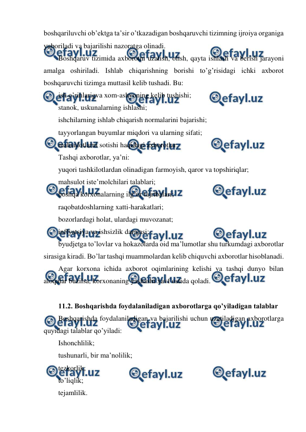  
 
boshqariluvchi ob’ektga ta’sir o’tkazadigan boshqaruvchi tizimning ijroiya organiga 
yuboriladi va bajarilishi nazoratga olinadi. 
Boshqaruv tizimida axborotni uzatish, olish, qayta ishlash va berish jarayoni 
amalga oshiriladi. Ishlab chiqarishning borishi to’g’risidagi ichki axborot 
boshqaruvchi tizimga muttasil kelib tushadi. Bu: 
ish o’rinlarigva xom-ashyoning kelib tushishi; 
stanok, uskunalarning ishlashi; 
ishchilarning ishlab chiqarish normalarini bajarishi; 
tayyorlangan buyumlar miqdori va ularning sifati; 
mahsulotlarni sotishi haqidagi axborotlar. 
Tashqi axborotlar, ya’ni: 
yuqori tashkilotlardan olinadigan farmoyish, qaror va topshiriqlar; 
mahsulot iste’molchilari talablari; 
boshqa korxonalarning ilg’or tajribalari; 
raqobatdoshlarning xatti-harakatlari; 
bozorlardagi holat, ulardagi muvozanat; 
inflyatsiya va ishsizlik darajasi; 
byudjetga to’lovlar va hokazolarda oid ma’lumotlar shu turkumdagi axborotlar 
sirasiga kiradi. Bo’lar tashqi muammolardan kelib chiquvchi axborotlar hisoblanadi. 
Agar korxona ichida axborot oqimlarining kelishi va tashqi dunyo bilan 
aloqalar buzilsa, korxonaning yashashi xavf ostida qoladi. 
 
11.2. Boshqarishda foydalaniladigan axborotlarga qo’yiladigan talablar 
Boshqarishda foydalaniladigan va bajarilishi uchun uzatiladigan axborotlarga 
quyidagi talablar qo’yiladi: 
Ishonchlilik; 
tushunarli, bir ma’nolilik; 
tezkorlik; 
to’liqlik; 
tejamlilik. 
