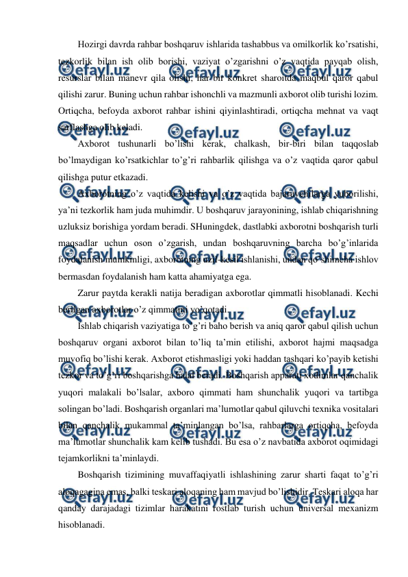  
 
Hozirgi davrda rahbar boshqaruv ishlarida tashabbus va omilkorlik ko’rsatishi, 
tezkorlik bilan ish olib borishi, vaziyat o’zgarishni o’z vaqtida payqab olish, 
resurslar bilan manevr qila olishi, har bir konkret sharoitda maqbul qaror qabul 
qilishi zarur. Buning uchun rahbar ishonchli va mazmunli axborot olib turishi lozim. 
Ortiqcha, befoyda axborot rahbar ishini qiyinlashtiradi, ortiqcha mehnat va vaqt 
sarflashga olib keladi. 
Axborot tushunarli bo’lishi kerak, chalkash, bir-biri bilan taqqoslab 
bo’lmaydigan ko’rsatkichlar to’g’ri rahbarlik qilishga va o’z vaqtida qaror qabul 
qilishga putur etkazadi. 
Axborotning o’z vaqtida kelishi va o’z vaqtida bajaruvchilarga yuborilishi, 
ya’ni tezkorlik ham juda muhimdir. U boshqaruv jarayonining, ishlab chiqarishning 
uzluksiz borishiga yordam beradi. SHuningdek, dastlabki axborotni boshqarish turli 
maqsadlar uchun oson o’zgarish, undan boshqaruvning barcha bo’g’inlarida 
foydalanish mumkinligi, axborotning uzil-kesil ishlanishi, undan qo’shimcha ishlov 
bermasdan foydalanish ham katta ahamiyatga ega. 
Zarur paytda kerakli natija beradigan axborotlar qimmatli hisoblanadi. Kechi 
berilgan axborotlar o’z qimmatini yo’qotadi.  
Ishlab chiqarish vaziyatiga to’g’ri baho berish va aniq qaror qabul qilish uchun 
boshqaruv organi axborot bilan to’liq ta’min etilishi, axborot hajmi maqsadga 
muvofiq bo’lishi kerak. Axborot etishmasligi yoki haddan tashqari ko’payib ketishi 
tezkor va to’g’ri boshqarishga halal beradi. Boshqarish apparati xodimlar qanchalik 
yuqori malakali bo’lsalar, axboro qimmati ham shunchalik yuqori va tartibga 
solingan bo’ladi. Boshqarish organlari ma’lumotlar qabul qiluvchi texnika vositalari 
bilan qanchalik mukammal ta’minlangan bo’lsa, rahbarlarga ortiqcha, befoyda 
ma’lumotlar shunchalik kam kelib tushadi. Bu esa o’z navbatida axborot oqimidagi 
tejamkorlikni ta’minlaydi. 
Boshqarish tizimining muvaffaqiyatli ishlashining zarur sharti faqat to’g’ri 
aloqagagina emas, balki teskari aloqaning ham mavjud bo’lishidir. Teskari aloqa har 
qanday darajadagi tizimlar harakatini rostlab turish uchun universal mexanizm 
hisoblanadi. 
