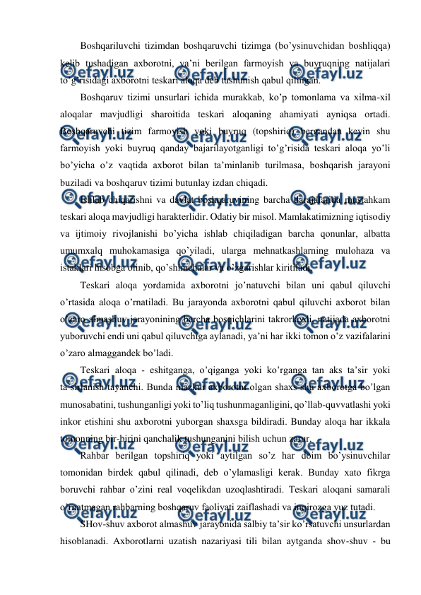  
 
Boshqariluvchi tizimdan boshqaruvchi tizimga (bo’ysinuvchidan boshliqqa) 
kelib tushadigan axborotni, ya’ni berilgan farmoyish va buyruqning natijalari 
to’g’risidagi axborotni teskari aloqa deb tushunish qabul qilingan. 
Boshqaruv tizimi unsurlari ichida murakkab, ko’p tomonlama va xilma-xil 
aloqalar mavjudligi sharoitida teskari aloqaning ahamiyati ayniqsa ortadi. 
Boshqaruvchi tizim farmoyish yoki buyruq (topshiriq) bergandan keyin shu 
farmoyish yoki buyruq qanday bajarilayotganligi to’g’risida teskari aloqa yo’li 
bo’yicha o’z vaqtida axborot bilan ta’minlanib turilmasa, boshqarish jarayoni 
buziladi va boshqaruv tizimi butunlay izdan chiqadi. 
Ishlab chiqarishni va davlat boshqaruvining barcha darajalarida mustahkam 
teskari aloqa mavjudligi harakterlidir. Odatiy bir misol. Mamlakatimizning iqtisodiy 
va ijtimoiy rivojlanishi bo’yicha ishlab chiqiladigan barcha qonunlar, albatta 
umumxalq muhokamasiga qo’yiladi, ularga mehnatkashlarning mulohaza va 
istaklari hisobga olinib, qo’shimchalar va o’zgarishlar kiritiladi. 
Teskari aloqa yordamida axborotni jo’natuvchi bilan uni qabul qiluvchi 
o’rtasida aloqa o’rnatiladi. Bu jarayonda axborotni qabul qiluvchi axborot bilan 
o’zaro almashuv jarayonining barcha bosqichlarini takrorlaydi, natijada axborotni 
yuboruvchi endi uni qabul qiluvchiga aylanadi, ya’ni har ikki tomon o’z vazifalarini 
o’zaro almaggandek bo’ladi. 
Teskari aloqa - eshitganga, o’qiganga yoki ko’rganga tan aks ta’sir yoki 
ta’sirlanish tayanchi. Bunda mazkur axborotni olgan shaxs shu axborotga bo’lgan 
munosabatini, tushunganligi yoki to’liq tushunmaganligini, qo’llab-quvvatlashi yoki 
inkor etishini shu axborotni yuborgan shaxsga bildiradi. Bunday aloqa har ikkala 
tomonning bir-birini qanchalik tushunganini bilish uchun zarur. 
Rahbar berilgan topshiriq yoki aytilgan so’z har doim bo’ysinuvchilar 
tomonidan birdek qabul qilinadi, deb o’ylamasligi kerak. Bunday xato fikrga 
boruvchi rahbar o’zini real voqelikdan uzoqlashtiradi. Teskari aloqani samarali 
o’rnatmagan rahbarning boshqaruv faoliyati zaiflashadi va inqirozga yuz tutadi. 
SHov-shuv axborot almashuv jarayonida salbiy ta’sir ko’rsatuvchi unsurlardan 
hisoblanadi. Axborotlarni uzatish nazariyasi tili bilan aytganda shov-shuv - bu 
