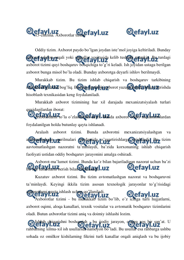  
 
 
 
15-chizma. Axborotlar tizimi 
 
Oddiy tizim. Axborot paydo bo’lgan joydan iste’mol joyiga keltiriladi. Bunday 
axborot telefon orqali yoki signallar vositasida kelib tushishi mumkin. Bu turdagi 
axborot tizimi quyi boshqaruv bosqichiga to’g’ri keladi. Ish joyidan ustaga berilgan 
axborot bunga misol bo’la oladi. Bunday axborotga deyarli ishlov berilmaydi. 
Murakkab tizim. Bu tizim ishlab chiqarish va boshqaruv tarkibining 
murakkabligi bilan bog’liq. Bu erda dastlabki axborot yuzaga keladi. Ishlov berishda 
hisoblash texnikasidan keng foydalaniladi. 
Murakkab axborot tizimining har xil darajada mexanizatsiyalash turlari 
quyidagilardan iborat: 
Axborotlarni to’la o’zlashtirish davri. Bunda axborot oddiy mexanizmlardan 
foydalanilgan holda butunlay qayta ishlanadi. 
Aralash 
axborot 
tizimi. 
Bunda 
axborotni 
mexanizatsiyalashgan 
va 
avtomatlashgan qurilmalari yordamida o’zgartirishlarga erishiladi. Bu tizim 
aavtomatlashgan nazoratni ta’minlaydi, ba’zida korxonaning ishlab chiqarish 
faoliyati ustidan oddiy boshqaruv jarayonini amalga oshiradi. 
Axborot-ma’lumot tizimi. Bunda ko’z bilan bajariladigan nazorat uchun ba’zi 
bir ma’lumotlarni berish bilan cheklanadi. 
Kuzatuv axborot tizimi. Bu tizim avtomatlashgan nazorat va boshqaruvni 
ta’minlaydi. Keyingi ikkila tizim asosan texnologik jarayonlar to’g’risidagi 
axborotlarni qayta ishlash uchun qo’llaniladi.  
Axborotlar tizimi - bu murakkab tizim bo’lib, o’z ichiga turli hujjatlarni, 
axborot oqimi, aloqa kanallari, texnik vositalar va avtomatik boshqaruv tizimlarini 
oladi. Butun axborotlar tizimi aniq va doimiy ishlashi lozim. 
Ishlab chiqarishni boshqarish - bu ijodiy jarayon, o’ziga xos bir san’at. U 
rahbarning xilma-xil ish usullarida namoyon bo’ladi. Bu usullar esa rahbarga ushbu 
sohada oz omilkor kishilarning fikrini turli kanallar orqali aniqlash va bu ijobiy 
