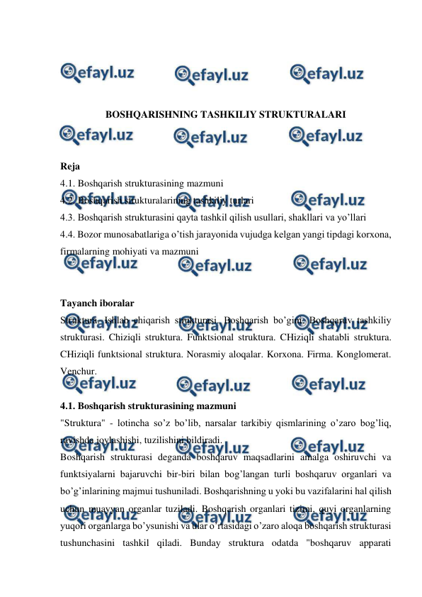  
 
 
 
 
 
BOSHQARISHNING TASHKILIY STRUKTURALARI 
 
 
Reja 
4.1. Boshqarish strukturasining mazmuni 
4.2. Boshqarish strukturalarining tashkiliy turlari 
4.3. Boshqarish strukturasini qayta tashkil qilish usullari, shakllari va yo’llari 
4.4. Bozor munosabatlariga o’tish jarayonida vujudga kelgan yangi tipdagi korxona, 
firmalarning mohiyati va mazmuni 
 
 
Tayanch iboralar 
Struktura. Ishlab chiqarish strukturasi. Boshqarish bo’gini. Boshqaruv tashkiliy 
strukturasi. Chiziqli struktura. Funktsional struktura. CHiziqli shatabli struktura. 
CHiziqli funktsional struktura. Norasmiy aloqalar. Korxona. Firma. Konglomerat. 
Venchur.  
 
4.1. Boshqarish strukturasining mazmuni 
"Struktura" - lotincha so’z bo’lib, narsalar tarkibiy qismlarining o’zaro bog’liq, 
ravishda joylashishi, tuzilishini bildiradi. 
Boshqarish strukturasi deganda boshqaruv maqsadlarini amalga oshiruvchi va 
funktsiyalarni bajaruvchi bir-biri bilan bog’langan turli boshqaruv organlari va 
bo’g’inlarining majmui tushuniladi. Boshqarishning u yoki bu vazifalarini hal qilish 
uchun muayyan organlar tuziladi. Boshqarish organlari tizimi, quyi organlarning 
yuqori organlarga bo’ysunishi va ular o’rtasidagi o’zaro aloqa boshqarish strukturasi 
tushunchasini tashkil qiladi. Bunday struktura odatda "boshqaruv apparati 
