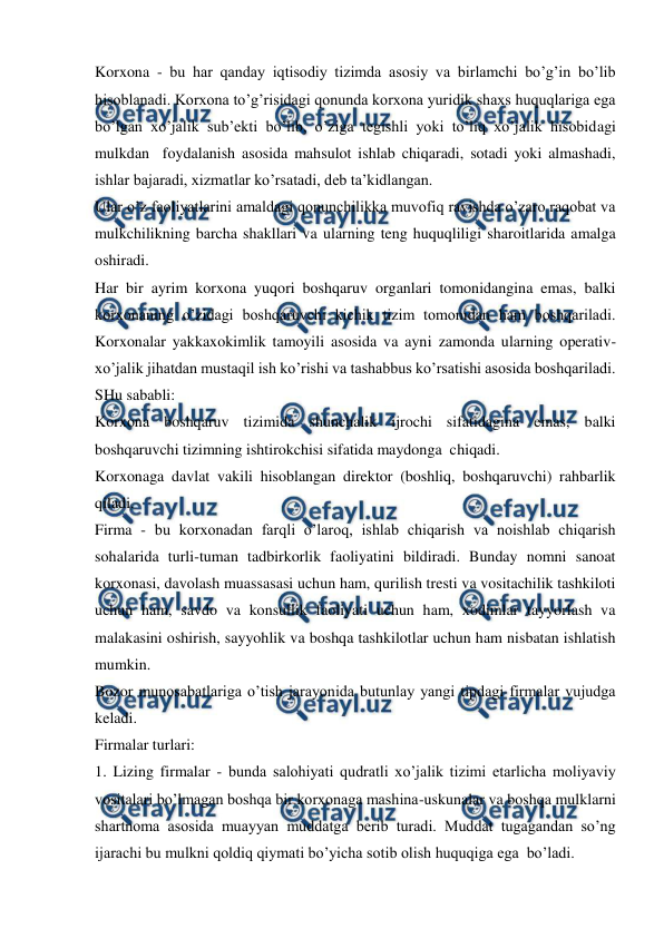  
 
Korxona - bu har qanday iqtisodiy tizimda asosiy va birlamchi bo’g’in bo’lib 
hisoblanadi. Korxona to’g’risidagi qonunda korxona yuridik shaxs huquqlariga ega 
bo’lgan xo’jalik sub’ekti bo’lib, o’ziga tegishli yoki to’liq xo’jalik hisobidagi 
mulkdan  foydalanish asosida mahsulot ishlab chiqaradi, sotadi yoki almashadi, 
ishlar bajaradi, xizmatlar ko’rsatadi, deb ta’kidlangan. 
Ular o’z faoliyatlarini amaldagi qonunchilikka muvofiq ravishda o’zaro raqobat va 
mulkchilikning barcha shakllari va ularning teng huquqliligi sharoitlarida amalga 
oshiradi. 
Har bir ayrim korxona yuqori boshqaruv organlari tomonidangina emas, balki 
korxonaning o’zidagi boshqaruvchi kichik tizim tomonidan ham boshqariladi. 
Korxonalar yakkaxokimlik tamoyili asosida va ayni zamonda ularning operativ-
xo’jalik jihatdan mustaqil ish ko’rishi va tashabbus ko’rsatishi asosida boshqariladi. 
SHu sababli: 
Korxona boshqaruv tizimida shunchalik ijrochi sifatidagina emas, balki 
boshqaruvchi tizimning ishtirokchisi sifatida maydonga  chiqadi. 
Korxonaga davlat vakili hisoblangan direktor (boshliq, boshqaruvchi) rahbarlik 
qiladi. 
Firma - bu korxonadan farqli o’laroq, ishlab chiqarish va noishlab chiqarish 
sohalarida turli-tuman tadbirkorlik faoliyatini bildiradi. Bunday nomni sanoat 
korxonasi, davolash muassasasi uchun ham, qurilish tresti va vositachilik tashkiloti  
uchun ham, savdo va konsullik faoliyati uchun ham, xodimlar tayyorlash va 
malakasini oshirish, sayyohlik va boshqa tashkilotlar uchun ham nisbatan ishlatish 
mumkin. 
Bozor munosabatlariga o’tish jarayonida butunlay yangi tipdagi firmalar vujudga 
keladi.  
Firmalar turlari: 
1. Lizing firmalar - bunda salohiyati qudratli xo’jalik tizimi etarlicha moliyaviy 
vositalari bo’lmagan boshqa bir korxonaga mashina-uskunalar va boshqa mulklarni 
shartnoma asosida muayyan muddatga berib turadi. Muddat tugagandan so’ng 
ijarachi bu mulkni qoldiq qiymati bo’yicha sotib olish huquqiga ega  bo’ladi.  
