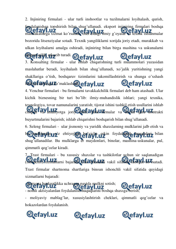  
 
2. Injiniring firmalari - ular turli inshootlar va tuzilmalarni loyihalash, qurish, 
foydalanishga topshirish bilan shug’ullanadi. eksport injiniring firmalari boshqa 
mamlakatlarga xizmat ko’rsatadi, chet eldagi ilmiy g’oyalar va texnik ishlanmalar 
bozorida litsenziyalar sotadi. Texnik yangiliklarni xorijda joriy etadi, murakkab va 
ulkan loyihalarni amalga oshiradi, injiniring bilan birga mashina va uskunalarni 
eksport qilib, etkazib turadi. 
3. Konsalting firmalar - ular ishlab chiqarishning turli muammolari yuzasidan 
maslahatlar beradi, loyihalash bilan shug’ullanadi, xo’jalik yuritishning yangi 
shakllariga o’tish, boshqaruv tizimlarini takomillashtirish va shunga o’xshash 
faoliyat turlariga ko’maklashadi. 
4. Venchur firmalari - bu firmalarni tavakkalchilik firmalari deb ham atashadi. Ular 
kichik biznesning bir turi bo’lib: ilmiy-muhandislik ishlari; yangi texnika, 
texnologiya, tovar namunalarini yaratish; tijorat ishini tashkil etish usullarini ishlab 
chiqish va amaliyotga joriy etish; yirik firmalar va davlat ijara kontrakti 
buyurtmalarini bajarish; ishlab chiqarishni boshqarish bilan shug’ullanadi.  
6. Seleng firmalari -  ular jismoniy va yuridik shaxslarning mulklarini jalb etish va 
bu mulklardan o’z ehtiyojlari bo’yicha erkin foydalanish masalalari bilan 
shug’ullanadilar. Bu mulklarga er maydonlari, binolar, mashina-uskunalar, pul, 
qimmatli qog’ozlar kiradi. 
7. Trast firmalari - bu xususiy shaxslar va tashkilotlar uchun sir saqlanadigan 
(ishonchli) xizmatlarni bajaradi Ular ishonchli vakil sifatida faoliyat ko’rsatadi. 
Trast firmalar shartnoma shartlariga binoan ishonchli vakil sifatida quyidagi 
xizmatlarni bajaradi: 
- korxona bankrotlikka uchragan paytda mulkni sotish; 
- nomli aktsiyalardan foydalanish huquqlarini boshqa shaxsga berish;  
- moliyaviy mablag’lar, xususiylashtirish cheklari, qimmatli qog’ozlar va 
hokazolardan foydalanish. 
 
 
 
