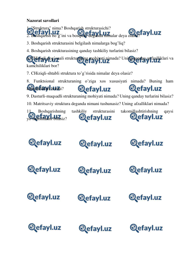  
 
Nazorat savollari 
1. "Struktura" nima? Boshqarish strukturasichi? 
2. Boshqarish bo’g’ini va bosqichi deganda nimalar deya olasiz? 
3. Boshqarish strukturasini belgilash nimalarga bog’liq? 
4. Boshqarish strukturasining qanday tashkiliy turlarini bilasiz? 
6. CHiziqli pog’onali strukturaning mohiyati nimada? Uning qanday avfzalliklari va 
kamchiliklari bor? 
7. CHiziqli-shtabli struktura to’g’risida nimalar deya olasiz?  
8. Funktsional strukturaning o’ziga xos xususiyati nimada? Buning ham 
kamchiliklari bormi?  
9. Dasturli-maqsadli strukturaning mohiyati nimada? Uning qanday turlarini bilasiz?  
10. Matritsaviy struktura deganda nimani tushunasiz? Uning afzalliklari nimada?  
11. 
Boshqarishning 
tashkiliy 
strukturasini 
takomillashtirishning 
qaysi 
yo’nalishlarini bilasiz? 
 
 
