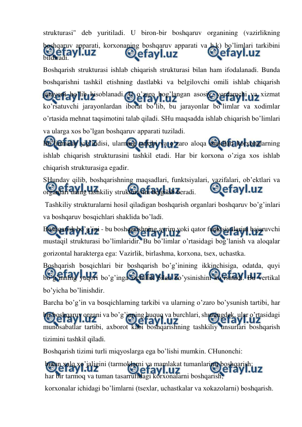  
 
strukturasi" deb yuritiladi. U biron-bir boshqaruv organining (vazirlikning 
boshqaruv apparati, korxonaning boshqaruv apparati va h.k) bo’limlari tarkibini 
bildiradi. 
Boshqarish strukturasi ishlab chiqarish strukturasi bilan ham ifodalanadi. Bunda 
boshqarishni tashkil etishning dastlabki va belgilovchi omili ishlab chiqarish 
jarayoni bo’lib hisoblanadi. U o’zaro bog’langan asosiy, yordamchi va xizmat 
ko’rsatuvchi jarayonlardan iborat bo’lib, bu jarayonlar bo’limlar va xodimlar 
o’rtasida mehnat taqsimotini talab qiladi. SHu maqsadda ishlab chiqarish bo’limlari 
va ularga xos bo’lgan boshqaruv apparati tuziladi. 
Bo’linmalar yig’indisi, ularning tarkibi va o’zaro aloqa shakllari korxonalarning 
ishlab chiqarish strukturasini tashkil etadi. Har bir korxona o’ziga xos ishlab 
chiqarish strukturasiga egadir. 
SHunday qilib, boshqarishning maqsadlari, funktsiyalari, vazifalari, ob’ektlari va 
organlari uning tashkiliy strukturasini belgilab beradi. 
 Tashkiliy strukturalarni hosil qiladigan boshqarish organlari boshqaruv bo’g’inlari 
va boshqaruv bosqichlari shaklida bo’ladi. 
Boshqarish bo’g’ini - bu boshqarishning ayrim yoki qator funktsiyalarini bajaruvchi 
mustaqil strukturasi bo’limlaridir. Bu bo’limlar o’rtasidagi bog’lanish va aloqalar 
gorizontal harakterga ega: Vazirlik, birlashma, korxona, tsex, uchastka. 
Boshqarish bosqichlari bir boshqarish bo’g’inining ikkinchisiga, odatda, quyi 
bo’g’inning yuqori bo’g’inga izchillik bilan bo’ysinishini ko’rsatadi. Bu vertikal 
bo’yicha bo’linishdir. 
Barcha bo’g’in va bosqichlarning tarkibi va ularning o’zaro bo’ysunish tartibi, har 
bir boshqaruv organi va bo’g’inning huquq va burchlari, shuningdek, ular o’rtasidagi 
munosabatlar tartibi, axborot kabi boshqarishning tashkiliy unsurlari boshqarish 
tizimini tashkil qiladi. 
Boshqarish tizimi turli miqyoslarga ega bo’lishi mumkin. CHunonchi: 
 butun xalq xo’jaligini (tarmoklarni va mamlakat tumanlarini) boshqarish; 
 har bir tarmoq va tuman tasarrufidagi korxonalarni boshqarish; 
 korxonalar ichidagi bo’limlarni (tsexlar, uchastkalar va xokazolarni) boshqarish. 
