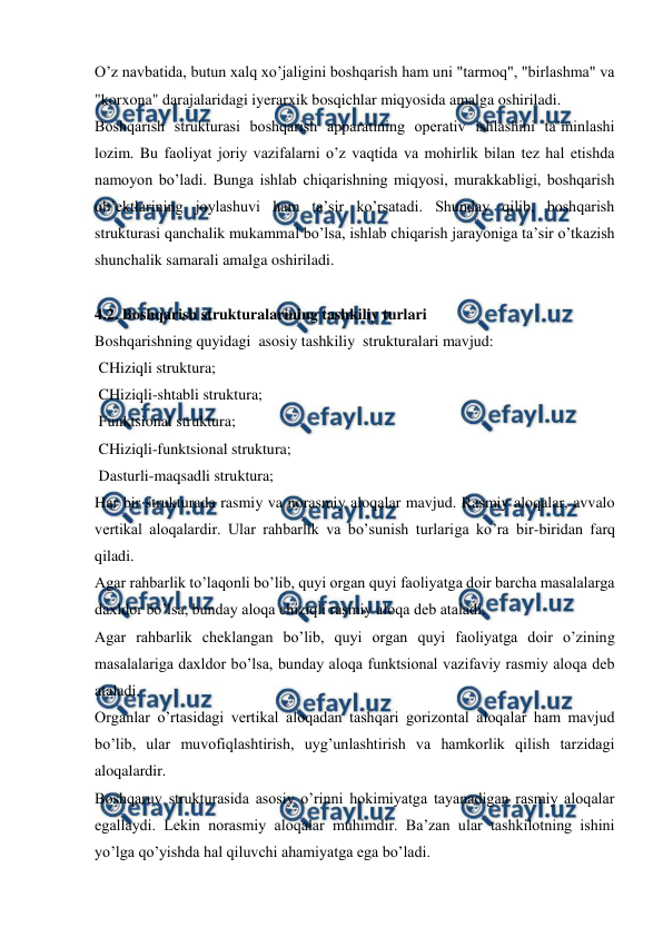  
 
O’z navbatida, butun xalq xo’jaligini boshqarish ham uni "tarmoq", "birlashma" va 
"korxona" darajalaridagi iyerarxik bosqichlar miqyosida amalga oshiriladi.  
Boshqarish strukturasi boshqarish apparatining operativ ishlashini ta’minlashi 
lozim. Bu faoliyat joriy vazifalarni o’z vaqtida va mohirlik bilan tez hal etishda 
namoyon bo’ladi. Bunga ishlab chiqarishning miqyosi, murakkabligi, boshqarish 
ob’ektlarining joylashuvi ham ta’sir ko’rsatadi. Shunday qilib, boshqarish 
strukturasi qanchalik mukammal bo’lsa, ishlab chiqarish jarayoniga ta’sir o’tkazish 
shunchalik samarali amalga oshiriladi. 
 
4.2. Boshqarish strukturalarining tashkiliy turlari 
Boshqarishning quyidagi  asosiy tashkiliy  strukturalari mavjud:  
 CHiziqli struktura; 
 CHiziqli-shtabli struktura; 
 Funktsional struktura; 
 CHiziqli-funktsional struktura; 
 Dasturli-maqsadli struktura;    
Har bir strukturada rasmiy va norasmiy aloqalar mavjud. Rasmiy aloqalar, avvalo 
vertikal aloqalardir. Ular rahbarlik va bo’sunish turlariga ko’ra bir-biridan farq 
qiladi. 
Agar rahbarlik to’laqonli bo’lib, quyi organ quyi faoliyatga doir barcha masalalarga 
daxldor bo’lsa, bunday aloqa chiziqli rasmiy aloqa deb ataladi. 
Agar rahbarlik cheklangan bo’lib, quyi organ quyi faoliyatga doir o’zining 
masalalariga daxldor bo’lsa, bunday aloqa funktsional vazifaviy rasmiy aloqa deb 
ataladi. 
Organlar o’rtasidagi vertikal aloqadan tashqari gorizontal aloqalar ham mavjud 
bo’lib, ular muvofiqlashtirish, uyg’unlashtirish va hamkorlik qilish tarzidagi 
aloqalardir. 
Boshqaruv strukturasida asosiy o’rinni hokimiyatga tayanadigan rasmiy aloqalar 
egallaydi. Lekin norasmiy aloqalar muhimdir. Ba’zan ular tashkilotning ishini 
yo’lga qo’yishda hal qiluvchi ahamiyatga ega bo’ladi. 
