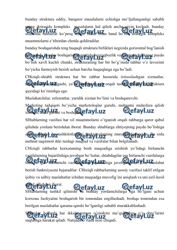  
 
bunday struktura oddiy, barqaror masalalarni echishga mo’ljallanganligi sababli 
uning doirasida kompleks  masalalarni hal qilish ancha qiyin kechadi, bunday 
sharoitda rahbarlar ko’proq tezkor ishlar bilan band bo’lib, strategik kompleks  
muammolarni e’tibordan chetda qoldiradilar. 
bunday boshqarishda teng huquqli struktura birliklari negizida gorizontal bog’lanish 
bo’lmaydi, bunday boshqarish sharoitida buyruqbozlik va rasmiyatchilikning paydo 
bo’lish xavfi kuchli chunki, strukturaning har bir bo’g’inida rahbar o’z lavozimi 
bo’yicha farmoyish berish uchun barcha huquqlarga ega bo’ladi. 
CHiziqli-shtabli struktura har bir rahbar huzurida ixtisoslashgan xizmatlar, 
maslahatchilar kengashi, ya’ni shtablar tuzish orqali tashkil etiladi. Bu struktura 
quyidagi ko’rinishga ega: 
Maslahatchilar, referentlar, yuridik xizmat bo’limi va boshqaruvchi. 
Marketing tadqiqoti bo’yicha marketologlar guruhi, mehnatni muhofaza qilish 
xizmati, audit guruhi va boshqaruv. 
SHtablarning vazifasi har xil muammolarni o’rganish orqali rahbarga qaror qabul 
qilishda yordam berishdan iborat. Bunday shtablarga ehtiyojning paydo bo’lishiga 
asosiy sabab - bu tashkilotlardagi funktsiyalarning murakkablashuvidir. Bu erda 
mehnat taqsimoti ikki turdagi maqsad va vazifalar bilan belgilanadi. 
CHiziqli rahbarlar korxonaning bosh maqsadiga erishish yo’lidagi birlamchi 
vazifalarning bajarilishiga javobgar bo’lsalar, shtabdagilar esa birlamchi vazifalarga 
tobe bo’lgan ikkilamchi vazifalarning bajarilishiga javobgardirlar. Ular maslahat 
berish funktsiyasini bajaradilar. CHiziqli rahbarlarning asosiy vazifasi taklif etilgan 
ijobiy va salbiy maslahatlar ichidan maqsadga muvofig’ini aniqlash va uni uzil-kesil 
qabul qilishdan iborat. 
SHtablarning tashkil qilinishi va bunday yordamchilarga ega bo’lgani uchun 
korxona faoliyatini boshqarish bir tomondan engillashadi, boshqa tomondan esa 
berilgan maslahatlar qarama-qarshi bo’lganligi sababli murakkablashadi. 
SHunday hollarda har ikkala tomon o’zinikini ma’qullashga, o’z obro’larini 
saqlashga harakat qiladi. Natijada o’rtada nizo chiqadi. 
