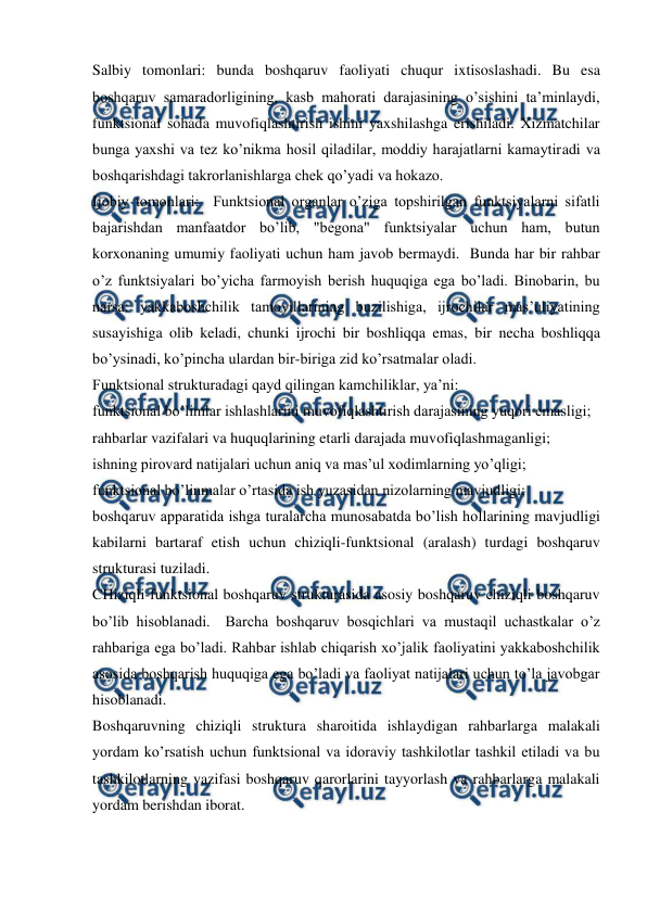  
 
Salbiy tomonlari: bunda boshqaruv faoliyati chuqur ixtisoslashadi. Bu esa 
boshqaruv samaradorligining, kasb mahorati darajasining o’sishini ta’minlaydi, 
funktsional sohada muvofiqlashtirish ishini yaxshilashga erishiladi. Xizmatchilar 
bunga yaxshi va tez ko’nikma hosil qiladilar, moddiy harajatlarni kamaytiradi va 
boshqarishdagi takrorlanishlarga chek qo’yadi va hokazo. 
Ijobiy tomonlari:  Funktsional organlar o’ziga topshirilgan funktsiyalarni sifatli 
bajarishdan manfaatdor bo’lib, "begona" funktsiyalar uchun ham, butun 
korxonaning umumiy faoliyati uchun ham javob bermaydi.  Bunda har bir rahbar 
o’z funktsiyalari bo’yicha farmoyish berish huquqiga ega bo’ladi. Binobarin, bu 
narsa: yakkaboshchilik tamoyillarining buzilishiga, ijrochilar mas’uliyatining 
susayishiga olib keladi, chunki ijrochi bir boshliqqa emas, bir necha boshliqqa 
bo’ysinadi, ko’pincha ulardan bir-biriga zid ko’rsatmalar oladi.  
Funktsional strukturadagi qayd qilingan kamchiliklar, ya’ni: 
funktsional bo’limlar ishlashlarini muvofiqlashtirish darajasining yuqori emasligi; 
rahbarlar vazifalari va huquqlarining etarli darajada muvofiqlashmaganligi; 
ishning pirovard natijalari uchun aniq va mas’ul xodimlarning yo’qligi; 
funktsional bo’linmalar o’rtasida ish yuzasidan nizolarning mavjudligi; 
boshqaruv apparatida ishga turalarcha munosabatda bo’lish hollarining mavjudligi 
kabilarni bartaraf etish uchun chiziqli-funktsional (aralash) turdagi boshqaruv 
strukturasi tuziladi. 
CHiziqli-funktsional boshqaruv strukturasida asosiy boshqaruv chiziqli boshqaruv 
bo’lib hisoblanadi.  Barcha boshqaruv bosqichlari va mustaqil uchastkalar o’z 
rahbariga ega bo’ladi. Rahbar ishlab chiqarish xo’jalik faoliyatini yakkaboshchilik 
asosida boshqarish huquqiga ega bo’ladi va faoliyat natijalari uchun to’la javobgar 
hisoblanadi. 
Boshqaruvning chiziqli struktura sharoitida ishlaydigan rahbarlarga malakali 
yordam ko’rsatish uchun funktsional va idoraviy tashkilotlar tashkil etiladi va bu 
tashkilotlarning vazifasi boshqaruv qarorlarini tayyorlash va rahbarlarga malakali 
yordam berishdan iborat. 
