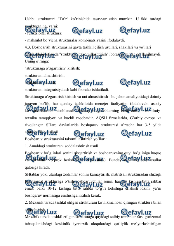  
 
Ushbu strukturani "To’r" ko’rinishida tasavvur etish mumkin. U ikki turdagi 
strukturaning, ya’ni: 
- funktsional struktura; 
- mahsulot bo’yicha strukturalar kombinatsiyasini ifodalaydi.  
4.3. Boshqarish strukturasini qayta tashkil qilish usullari, shakllari va yo’llari 
G’arb adabiyotlarida "strukturani takomillashtirish" iborasi umuman qo’llanilmaydi. 
Uning o’rniga: 
"strukturaga o’zgartirish" kiritish; 
strukturani almashtirish; 
strukturani tanlash; 
strukturani integratsiyalash kabi iboralar ishlatiladi. 
Strukturaga o’zgartirish kiritish va uni almashtirish - bu jahon amaliyotidagi doimiy 
jarayon bo’lib, har qanday tashkilotda menejer faoliyatini ifodalovchi asosiy 
ko’rsatkichlardan hisoblanadi. Bunday o’zgarishlarning bosh omili - bu ilmiy-
texnika taraqqiyoti va kuchli raqobatdir. AQSH firmalarida, G’arbiy evropa va 
rivojlangan SHarq davlatlarida boshqaruv strukturasi o’rtacha har 3-5 yilda 
almashtirilib turiladi.  
Boshqaruv strukturasini takomillashtirish yo’llari: 
1. Amaldagi strukturani soddalashtirish usuli 
Boshqaruv bo’g’inlari sonini qisqartirish va boshqaruvning quyi bo’g’iniga huquq 
va vakolatni ko’prok berish (demarkazlashuv). Bunday usul inqilobiy usullar 
qatoriga kiradi.  
SHtablar yoki ulardagi xodimlar sonini kamaytirish, matritsali strukturadan chiziqli 
funktsional strukturaga o’tish boshqaruvchilar sonini har 3-7 kishiga bitta rahbar 
emas, balki 10-12 kishiga bitta rahbar to’g’ri kelishiga erishish lozim, ya’ni 
boshqaruv normasiga erishishga intilish kerak. 
2. Mexanik tarzda tashkil etilgan strukturani ko’nikma hosil qilingan struktura bilan 
almashtirish. 
Mexanik tarzda tashkil etilgan strukturaga quyidagi salbiy tomonlar xos: gorizontal 
tabaqalanishdagi keskinlik iyerarxik aloqalardagi qat’iylik me’yorlashtirilgan 
