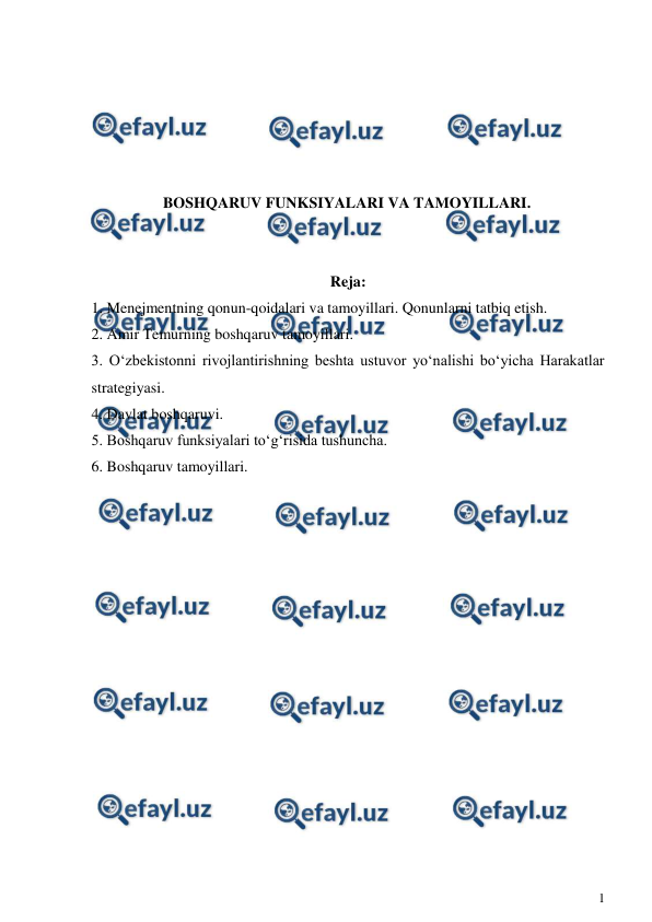 
1 
 
 
 
 
 
 
BOSHQARUV FUNKSIYALARI VA TAMOYILLARI. 
 
 
Reja: 
1. Menejmentning qonun-qoidalari va tamoyillari. Qonunlarni tatbiq etish. 
2. Amir Temurning boshqaruv tamoyillari. 
3. O‘zbekistonni rivojlantirishning beshta ustuvor yo‘nalishi bo‘yicha Harakatlar 
strategiyasi. 
4. Davlat boshqaruvi. 
5. Boshqaruv funksiyalari to‘g‘risida tushuncha. 
6. Boshqaruv tamoyillari. 
 
 
 
 
 
 
 
 
 
 
 
 
 
 
 
