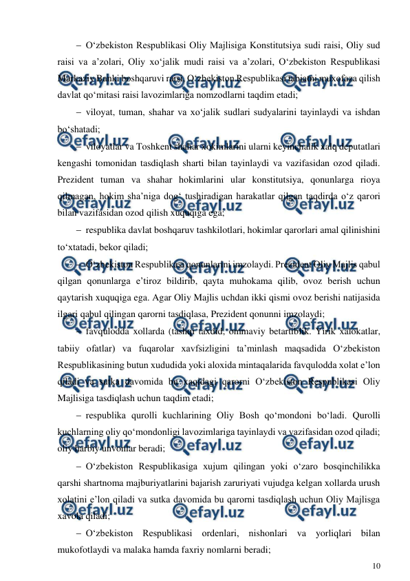  
10 
 
 O‘zbekiston Respublikasi Oliy Majlisiga Konstitutsiya sudi raisi, Oliy sud 
raisi va a’zolari, Oliy xo‘jalik mudi raisi va a’zolari, O‘zbekiston Respublikasi 
Markaziy Banki boshqaruvi raisi, O‘zbekiston Respublikasi tabiatni muxofaza qilish 
davlat qo‘mitasi raisi lavozimlariga nomzodlarni taqdim etadi; 
 viloyat, tuman, shahar va xo‘jalik sudlari sudyalarini tayinlaydi va ishdan 
bo‘shatadi; 
 viloyatlar va Toshkent shahar xokimlarini ularni keyinchalik xalq deputatlari 
kengashi tomonidan tasdiqlash sharti bilan tayinlaydi va vazifasidan ozod qiladi. 
Prezident tuman va shahar hokimlarini ular konstitutsiya, qonunlarga rioya 
qilmagan, hokim sha’niga dog‘ tushiradigan harakatlar qilgan taqdirda o‘z qarori 
bilan vazifasidan ozod qilish xuquqiga ega; 
 respublika davlat boshqaruv tashkilotlari, hokimlar qarorlari amal qilinishini 
to‘xtatadi, bekor qiladi; 
 O‘zbekiston Respublikasi qonunlarini imzolaydi. Prezident Oliy Majlis qabul 
qilgan qonunlarga e’tiroz bildirib, qayta muhokama qilib, ovoz berish uchun 
qaytarish xuquqiga ega. Agar Oliy Majlis uchdan ikki qismi ovoz berishi natijasida 
ilgari qabul qilingan qarorni tasdiqlasa, Prezident qonunni imzolaydi; 
 favqulodda xollarda (tashqi taxdid, ommaviy betartiblik. Yirik xalokatlar, 
tabiiy ofatlar) va fuqarolar xavfsizligini ta’minlash maqsadida O‘zbekiston 
Respublikasining butun xududida yoki aloxida mintaqalarida favqulodda xolat e’lon 
qiladi va sutka davomida bu xaqidagi qarorni O‘zbekiston Respublikasi Oliy 
Majlisiga tasdiqlash uchun taqdim etadi; 
 respublika qurolli kuchlarining Oliy Bosh qo‘mondoni bo‘ladi. Qurolli 
kuchlarning oliy qo‘mondonligi lavozimlariga tayinlaydi va vazifasidan ozod qiladi; 
oliy harbiy unvonlar beradi; 
 O‘zbekiston Respublikasiga xujum qilingan yoki o‘zaro bosqinchilikka 
qarshi shartnoma majburiyatlarini bajarish zaruriyati vujudga kelgan xollarda urush 
xolatini e’lon qiladi va sutka davomida bu qarorni tasdiqlash uchun Oliy Majlisga 
xavola qiladi; 
 O‘zbekiston Respublikasi ordenlari, nishonlari va yorliqlari bilan 
mukofotlaydi va malaka hamda faxriy nomlarni beradi; 
