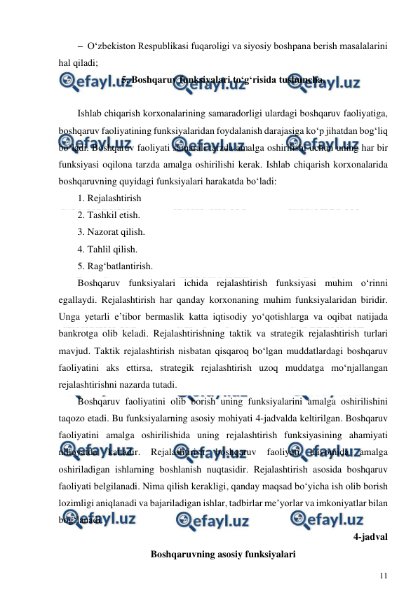  
11 
 
 O‘zbekiston Respublikasi fuqaroligi va siyosiy boshpana berish masalalarini 
hal qiladi; 
5. Boshqaruv funksiyalari to‘g‘risida tushuncha. 
 
 
Ishlab chiqarish korxonalarining samaradorligi ulardagi boshqaruv faoliyatiga, 
boshqaruv faoliyatining funksiyalaridan foydalanish darajasiga ko‘p jihatdan bog‘liq 
bo‘ladi. Boshqaruv faoliyati samarali tarzda amalga oshirilishi uchun uning har bir 
funksiyasi oqilona tarzda amalga oshirilishi kerak. Ishlab chiqarish korxonalarida 
boshqaruvning quyidagi funksiyalari harakatda bo‘ladi: 
1. Rejalashtirish 
2. Tashkil etish. 
3. Nazorat qilish. 
4. Tahlil qilish. 
5. Rag‘batlantirish. 
Boshqaruv funksiyalari ichida rejalashtirish funksiyasi muhim o‘rinni 
egallaydi. Rejalashtirish har qanday korxonaning muhim funksiyalaridan biridir. 
Unga yetarli e’tibor bermaslik katta iqtisodiy yo‘qotishlarga va oqibat natijada 
bankrotga olib keladi. Rejalashtirishning taktik va strategik rejalashtirish turlari 
mavjud. Taktik rejalashtirish nisbatan qisqaroq bo‘lgan muddatlardagi boshqaruv 
faoliyatini aks ettirsa, strategik rejalashtirish uzoq muddatga mo‘njallangan 
rejalashtirishni nazarda tutadi. 
Boshqaruv faoliyatini olib borish uning funksiyalarini amalga oshirilishini 
taqozo etadi. Bu funksiyalarning asosiy mohiyati 4-jadvalda keltirilgan. Boshqaruv 
faoliyatini amalga oshirilishida uning rejalashtirish funksiyasining ahamiyati 
nihoyatda 
kattadir. 
Rejalashtirish 
boshqaruv 
faoliyati 
davomida 
amalga 
oshiriladigan ishlarning boshlanish nuqtasidir. Rejalashtirish asosida boshqaruv 
faoliyati belgilanadi. Nima qilish kerakligi, qanday maqsad bo‘yicha ish olib borish 
lozimligi aniqlanadi va bajariladigan ishlar, tadbirlar me’yorlar va imkoniyatlar bilan 
bog‘lanadi.  
4-jadval 
Boshqaruvning asosiy funksiyalari 
