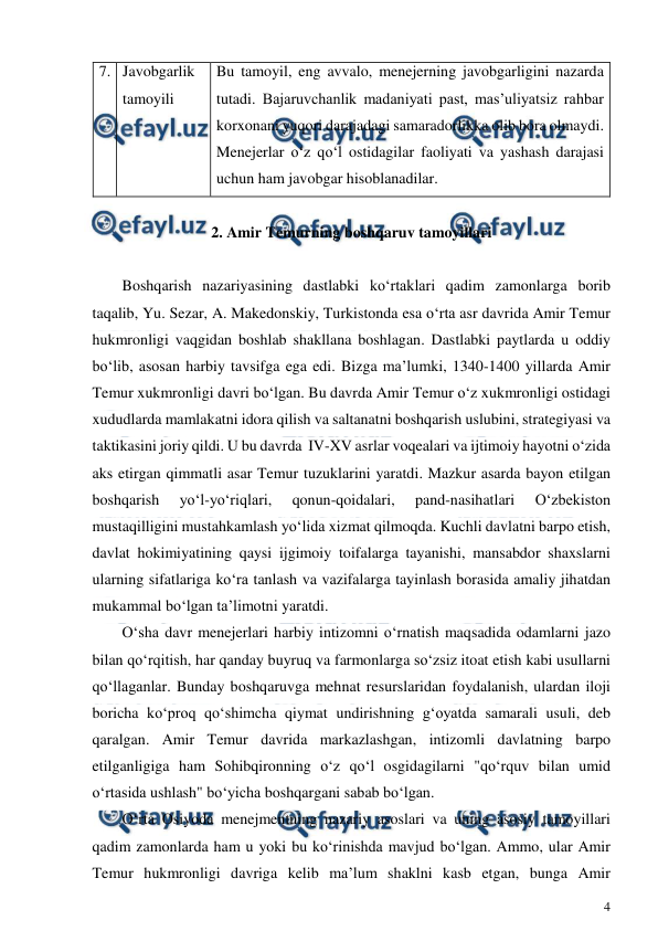 
4 
 
7. Javobgarlik 
tamoyili 
Bu tamoyil, eng avvalo, menejerning javobgarligini nazarda 
tutadi. Bajaruvchanlik madaniyati past, mas’uliyatsiz rahbar 
korxonani yuqori darajadagi samaradorlikka olib bora olmaydi.  
Menejerlar o‘z qo‘l ostidagilar faoliyati va yashash darajasi 
uchun ham javobgar hisoblanadilar.  
 
2. Amir Temurning boshqaruv tamoyillari 
 
Boshqarish nazariyasining dastlabki ko‘rtaklari qadim zamonlarga borib 
taqalib, Yu. Sezar, A. Makedonskiy, Turkistonda esa o‘rta asr davrida Amir Temur 
hukmronligi vaqgidan boshlab shakllana boshlagan. Dastlabki paytlarda u oddiy 
bo‘lib, asosan harbiy tavsifga ega edi. Bizga ma’lumki, 1340-1400 yillarda Amir 
Temur xukmronligi davri bo‘lgan. Bu davrda Amir Temur o‘z xukmronligi ostidagi 
xududlarda mamlakatni idora qilish va saltanatni boshqarish uslubini, strategiyasi va 
taktikasini joriy qildi. U bu davrda  IV-XV asrlar voqealari va ijtimoiy hayotni o‘zida 
aks etirgan qimmatli asar Temur tuzuklarini yaratdi. Mazkur asarda bayon etilgan 
boshqarish 
yo‘l-yo‘riqlari, 
qonun-qoidalari, 
pand-nasihatlari 
O‘zbekiston 
mustaqilligini mustahkamlash yo‘lida xizmat qilmoqda. Kuchli davlatni barpo etish, 
davlat hokimiyatining qaysi ijgimoiy toifalarga tayanishi, mansabdor shaxslarni 
ularning sifatlariga ko‘ra tanlash va vazifalarga tayinlash borasida amaliy jihatdan 
mukammal bo‘lgan ta’limotni yaratdi.  
O‘sha davr menejerlari harbiy intizomni o‘rnatish maqsadida odamlarni jazo 
bilan qo‘rqitish, har qanday buyruq va farmonlarga so‘zsiz itoat etish kabi usullarni 
qo‘llaganlar. Bunday boshqaruvga mehnat resurslaridan foydalanish, ulardan iloji 
boricha ko‘proq qo‘shimcha qiymat undirishning g‘oyatda samarali usuli, deb 
qaralgan. Amir Temur davrida markazlashgan, intizomli davlatning barpo 
etilganligiga ham Sohibqironning o‘z qo‘l osgidagilarni "qo‘rquv bilan umid 
o‘rtasida ushlash" bo‘yicha boshqargani sabab bo‘lgan. 
O‘rta Osiyoda menejmentning nazariy asoslari va uning asosiy tamoyillari 
qadim zamonlarda ham u yoki bu ko‘rinishda mavjud bo‘lgan. Ammo, ular Amir 
Temur hukmronligi davriga kelib ma’lum shaklni kasb etgan, bunga Amir 
