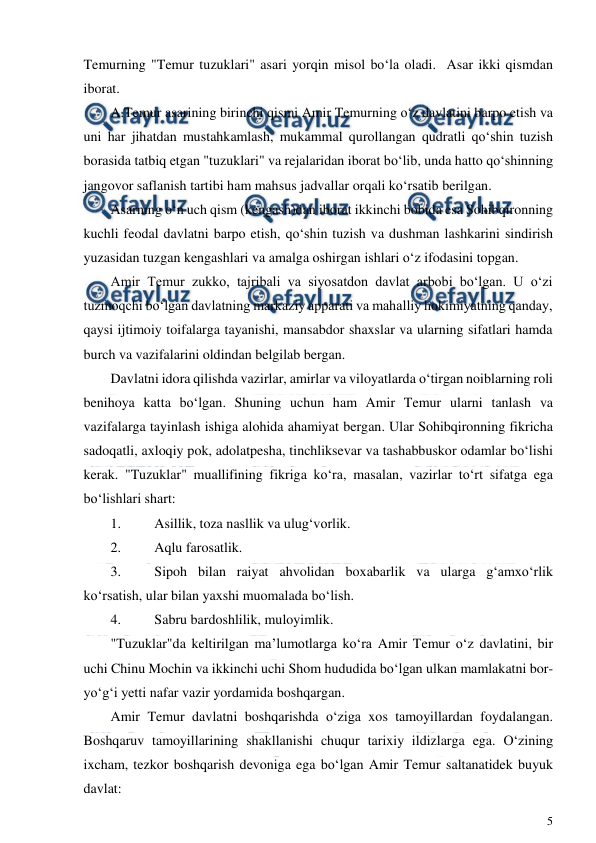  
5 
 
Temurning "Temur tuzuklari" asari yorqin misol bo‘la oladi.  Asar ikki qismdan 
iborat. 
A.Temur asarining birinchi qismi Amir Temurning o‘z davlatini barpo etish va 
uni har jihatdan mustahkamlash, mukammal qurollangan qudratli qo‘shin tuzish 
borasida tatbiq etgan "tuzuklari" va rejalaridan iborat bo‘lib, unda hatto qo‘shinning 
jangovor saflanish tartibi ham mahsus jadvallar orqali ko‘rsatib berilgan. 
Asarning o‘n uch qism (kengash)dan iborat ikkinchi bobida esa Sohibqironning 
kuchli feodal davlatni barpo etish, qo‘shin tuzish va dushman lashkarini sindirish 
yuzasidan tuzgan kengashlari va amalga oshirgan ishlari o‘z ifodasini topgan. 
Amir Temur zukko, tajribali va siyosatdon davlat arbobi bo‘lgan. U o‘zi 
tuzmoqchi bo‘lgan davlatning markaziy apparati va mahalliy hokimiyatning qanday, 
qaysi ijtimoiy toifalarga tayanishi, mansabdor shaxslar va ularning sifatlari hamda 
burch va vazifalarini oldindan belgilab bergan. 
Davlatni idora qilishda vazirlar, amirlar va viloyatlarda o‘tirgan noiblarning roli 
benihoya katta bo‘lgan. Shuning uchun ham Amir Temur ularni tanlash va 
vazifalarga tayinlash ishiga alohida ahamiyat bergan. Ular Sohibqironning fikricha 
sadoqatli, axloqiy pok, adolatpesha, tinchliksevar va tashabbuskor odamlar bo‘lishi 
kerak. "Tuzuklar" muallifining fikriga ko‘ra, masalan, vazirlar to‘rt sifatga ega 
bo‘lishlari shart: 
1. 
Asillik, toza nasllik va ulug‘vorlik. 
2. 
Aqlu farosatlik. 
3. 
Sipoh bilan raiyat ahvolidan boxabarlik va ularga g‘amxo‘rlik 
ko‘rsatish, ular bilan yaxshi muomalada bo‘lish. 
4. 
Sabru bardoshlilik, muloyimlik. 
"Tuzuklar"da keltirilgan ma’lumotlarga ko‘ra Amir Temur o‘z davlatini, bir 
uchi Chinu Mochin va ikkinchi uchi Shom hududida bo‘lgan ulkan mamlakatni bor-
yo‘g‘i yetti nafar vazir yordamida boshqargan. 
Amir Temur davlatni boshqarishda o‘ziga xos tamoyillardan foydalangan. 
Boshqaruv tamoyillarining shakllanishi chuqur tarixiy ildizlarga ega. O‘zining 
ixcham, tezkor boshqarish devoniga ega bo‘lgan Amir Temur saltanatidek buyuk 
davlat: 
