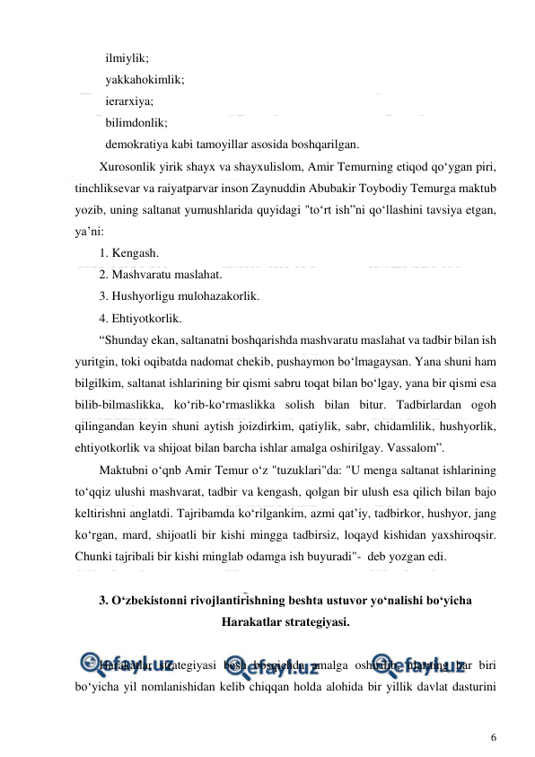  
6 
 
  ilmiylik; 
  yakkahokimlik; 
  ierarxiya; 
  bilimdonlik; 
  demokratiya kabi tamoyillar asosida boshqarilgan. 
Xurosonlik yirik shayx va shayxulislom, Amir Temurning etiqod qo‘ygan piri, 
tinchliksevar va raiyatparvar inson Zaynuddin Abubakir Toybodiy Temurga maktub 
yozib, uning saltanat yumushlarida quyidagi "to‘rt ish”ni qo‘llashini tavsiya etgan, 
ya’ni: 
1. Kengash. 
2. Mashvaratu maslahat. 
3. Hushyorligu mulohazakorlik. 
4. Ehtiyotkorlik. 
“Shunday ekan, saltanatni boshqarishda mashvaratu maslahat va tadbir bilan ish 
yuritgin, toki oqibatda nadomat chekib, pushaymon bo‘lmagaysan. Yana shuni ham 
bilgilkim, saltanat ishlarining bir qismi sabru toqat bilan bo‘lgay, yana bir qismi esa 
bilib-bilmaslikka, ko‘rib-ko‘rmaslikka solish bilan bitur. Tadbirlardan ogoh 
qilingandan keyin shuni aytish joizdirkim, qatiylik, sabr, chidamlilik, hushyorlik, 
ehtiyotkorlik va shijoat bilan barcha ishlar amalga oshirilgay. Vassalom”. 
Maktubni o‘qnb Amir Temur o‘z "tuzuklari"da: "U menga saltanat ishlarining 
to‘qqiz ulushi mashvarat, tadbir va kengash, qolgan bir ulush esa qilich bilan bajo 
keltirishni anglatdi. Tajribamda ko‘rilgankim, azmi qat’iy, tadbirkor, hushyor, jang 
ko‘rgan, mard, shijoatli bir kishi mingga tadbirsiz, loqayd kishidan yaxshiroqsir. 
Chunki tajribali bir kishi minglab odamga ish buyuradi"-  deb yozgan edi. 
 
3. O‘zbekistonni rivojlantirishning beshta ustuvor yo‘nalishi bo‘yicha 
Harakatlar strategiyasi. 
 
Harakatlar strategiyasi besh bosqichda amalga oshirilib, ularning har biri 
bo‘yicha yil nomlanishidan kelib chiqqan holda alohida bir yillik davlat dasturini 
