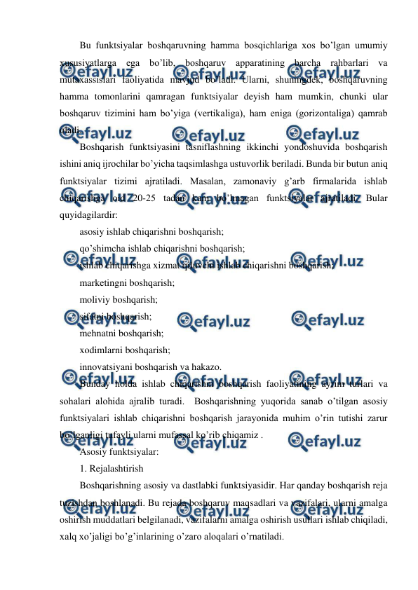  
 
Bu funktsiyalar boshqaruvning hamma bosqichlariga xos bo’lgan umumiy 
xususiyatlarga ega bo’lib, boshqaruv apparatining barcha rahbarlari va 
mutaxassislari faoliyatida mavjud bo’ladi. Ularni, shuningdek, boshqaruvning 
hamma tomonlarini qamragan funktsiyalar deyish ham mumkin, chunki ular 
boshqaruv tizimini ham bo’yiga (vertikaliga), ham eniga (gorizontaliga) qamrab 
oladi. 
Boshqarish funktsiyasini tasniflashning ikkinchi yondoshuvida boshqarish 
ishini aniq ijrochilar bo’yicha taqsimlashga ustuvorlik beriladi. Bunda bir butun aniq  
funktsiyalar tizimi ajratiladi. Masalan, zamonaviy g’arb firmalarida ishlab 
chiqarishga oid 20-25 tadan kam bo’lmagan funktsiyalar ajratiladi. Bular 
quyidagilardir: 
asosiy ishlab chiqarishni boshqarish;  
qo’shimcha ishlab chiqarishni boshqarish; 
ishlab chiqarishga xizmat qiluvchi ishlab chiqarishni boshqarish; 
marketingni boshqarish;  
moliviy boshqarish;  
sifatni boshqarish;  
mehnatni boshqarish; 
xodimlarni boshqarish; 
innovatsiyani boshqarish va hakazo. 
Bunday holda ishlab chiqarishni boshqarish faoliyatining ayrim turlari va 
sohalari alohida ajralib turadi.  Boshqarishning yuqorida sanab o’tilgan asosiy 
funktsiyalari ishlab chiqarishni boshqarish jarayonida muhim o’rin tutishi zarur 
bo’lganligi tufayli ularni mufassal ko’rib chiqamiz . 
Asosiy funktsiyalar: 
1. Rejalashtirish 
Boshqarishning asosiy va dastlabki funktsiyasidir. Har qanday boshqarish reja 
tuzishdan boshlanadi. Bu rejada boshqaruv maqsadlari va vazifalari, ularni amalga 
oshirish muddatlari belgilanadi, vazifalarni amalga oshirish usullari ishlab chiqiladi, 
xalq xo’jaligi bo’g’inlarining o’zaro aloqalari o’rnatiladi. 
