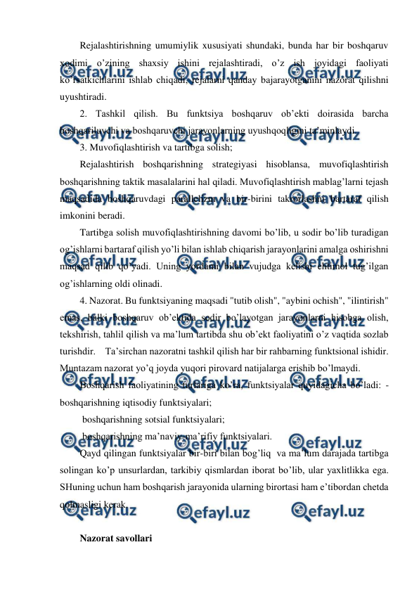  
 
Rejalashtirishning umumiylik xususiyati shundaki, bunda har bir boshqaruv 
xodimi o’zining shaxsiy ishini rejalashtiradi, o’z ish joyidagi faoliyati 
ko’rsatkichlarini ishlab chiqadi, rejalarni qanday bajarayotganini nazorat qilishni 
uyushtiradi. 
2. Tashkil qilish. Bu funktsiya boshqaruv ob’ekti doirasida barcha 
boshqariluvchi va boshqaruvchi jarayonlarning uyushqoqligini ta’minlaydi. 
3. Muvofiqlashtirish va tartibga solish; 
Rejalashtirish boshqarishning strategiyasi hisoblansa, muvofiqlashtirish 
boshqarishning taktik masalalarini hal qiladi. Muvofiqlashtirish mablag’larni tejash 
maqsadida boshqaruvdagi parallelizm va bir-birini takrorlashni bartaraf qilish 
imkonini beradi.  
Tartibga solish muvofiqlashtirishning davomi bo’lib, u sodir bo’lib turadigan 
og’ishlarni bartaraf qilish yo’li bilan ishlab chiqarish jarayonlarini amalga oshirishni 
maqsad qilib qo’yadi. Uning yordami bilan vujudga kelishi ehtimol tug’ilgan 
og’ishlarning oldi olinadi. 
4. Nazorat. Bu funktsiyaning maqsadi "tutib olish", "aybini ochish", "ilintirish" 
emas, balki boshqaruv ob’ektida sodir bo’layotgan jarayonlarni hisobga olish, 
tekshirish, tahlil qilish va ma’lum tartibda shu ob’ekt faoliyatini o’z vaqtida sozlab 
turishdir.    Ta’sirchan nazoratni tashkil qilish har bir rahbarning funktsional ishidir. 
Muntazam nazorat yo’q joyda yuqori pirovard natijalarga erishib bo’lmaydi. 
Boshqarish faoliyatining turlariga ko’ra, funktsiyalar quyidagicha bo’ladi: -
boshqarishning iqtisodiy funktsiyalari;         
 boshqarishning sotsial funktsiyalari; 
 boshqarishning ma’naviy-ma’rifiy funktsiyalari. 
Qayd qilingan funktsiyalar bir-biri bilan bog’liq  va ma’lum darajada tartibga 
solingan ko’p unsurlardan, tarkibiy qismlardan iborat bo’lib, ular yaxlitlikka ega. 
SHuning uchun ham boshqarish jarayonida ularning birortasi ham e’tibordan chetda 
qolmasligi kerak. 
 
Nazorat savollari 
