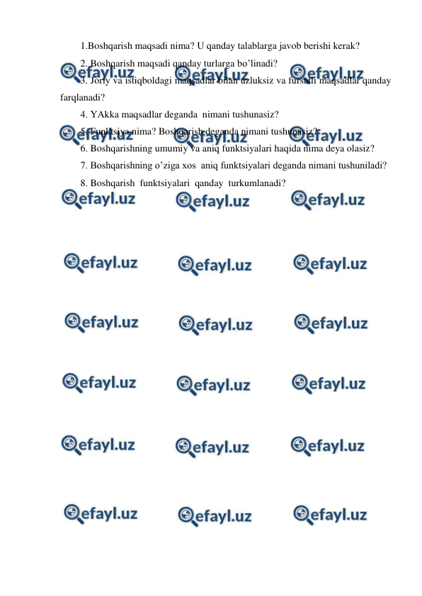  
 
1.Boshqarish maqsadi nima? U qanday talablarga javob berishi kerak? 
2. Boshqarish maqsadi qanday turlarga bo’linadi? 
3. Joriy va istiqboldagi maqsadlar bilan uzluksiz va fursatli maqsadlar qanday 
farqlanadi? 
4. YAkka maqsadlar deganda  nimani tushunasiz? 
5. Funktsiya nima? Boshqarish deganda nimani tushunasiz? 
6. Boshqarishning umumiy va aniq funktsiyalari haqida nima deya olasiz? 
7. Boshqarishning o’ziga xos  aniq funktsiyalari deganda nimani tushuniladi? 
8. Boshqarish  funktsiyalari  qanday  turkumlanadi? 
 
