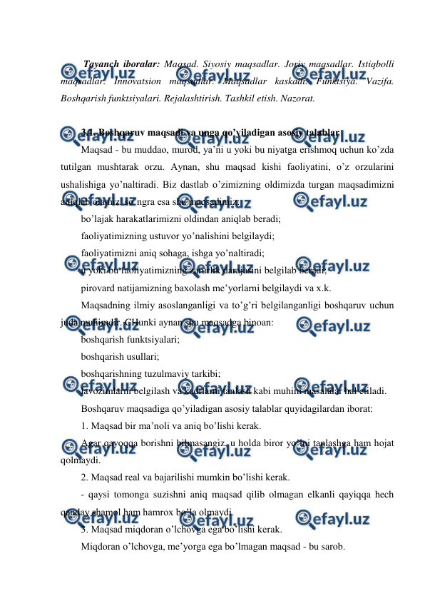  
 
 
 Tayanch iboralar: Maqsad. Siyosiy maqsadlar. Joriy maqsadlar. Istiqbolli 
maqsadlar. Innovatsion maqsadlar. Maqsadlar kaskadi. Funktsiya. Vazifa. 
Boshqarish funktsiyalari. Rejalashtirish. Tashkil etish. Nazorat. 
 
3.1. Boshqaruv maqsadi va unga qo’yiladigan asosiy talablar 
Maqsad - bu muddao, murod, ya’ni u yoki bu niyatga erishmoq uchun ko’zda 
tutilgan mushtarak orzu. Aynan, shu maqsad kishi faoliyatini, o’z orzularini 
ushalishiga yo’naltiradi. Biz dastlab o’zimizning oldimizda turgan maqsadimizni 
aniqlab olamiz, so’ngra esa shu maqsadimiz: 
bo’lajak harakatlarimizni oldindan aniqlab beradi; 
faoliyatimizning ustuvor yo’nalishini belgilaydi; 
faoliyatimizni aniq sohaga, ishga yo’naltiradi; 
u yoki bu faoliyatimizning zarurlik darajasini belgilab beradi; 
pirovard natijamizning baxolash me’yorlarni belgilaydi va x.k. 
Maqsadning ilmiy asoslanganligi va to’g’ri belgilanganligi boshqaruv uchun 
juda muhimdir. CHunki aynan shu maqsadga binoan: 
boshqarish funktsiyalari; 
boshqarish usullari; 
boshqarishning tuzulmaviy tarkibi; 
lavozimlarni belgilash va kadrlarni tanlash kabi muhim masalalar hal etiladi. 
Boshqaruv maqsadiga qo’yiladigan asosiy talablar quyidagilardan iborat: 
1. Maqsad bir ma’noli va aniq bo’lishi kerak. 
Agar qayoqqa borishni bilmasangiz, u holda biror yo’lni tanlashga ham hojat 
qolmaydi. 
2. Maqsad real va bajarilishi mumkin bo’lishi kerak. 
- qaysi tomonga suzishni aniq maqsad qilib olmagan elkanli qayiqqa hech 
qanday shamol ham hamrox bo’la olmaydi. 
3. Maqsad miqdoran o’lchovga ega bo’lishi kerak. 
Miqdoran o’lchovga, me’yorga ega bo’lmagan maqsad - bu sarob. 
