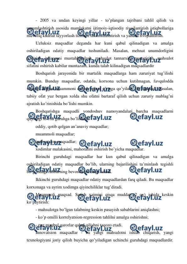  
 
- 2005 va undan keyingi yillar - to’plangan tajribani tahlil qilish va 
umumlashtirish asosida mamlakatni ijtimoiy-iqtisodiy rivojlantirish istiqbollariga 
muvofiq kadrlar tayyorlash tizimini takomillashtirish va yanada rivojlantirish. 
Uzluksiz maqsadlar deganda har kuni qabul qilinadigan va amalga 
oshiriladigan odatiy maqsadlar tushuniladi. Masalan, mehnat unumdorligini 
o’stirish, intizomni mustahkamlash, mahsulot tannarxini pasaytirish, mahsulot 
sifatini oshirish kabilar muntazam, kunda talab kilinadigan maqsadlardir 
Boshqarish jarayonida bir martalik maqsadlarga ham zaruriyat tug’ilishi 
mumkin. Bunday maqsadlar, odatda, korxona uchun kutilmagan, favqulodda 
vujudga kelgan muammoni echish uchun o’rtaga qo’yiladi. Bu maqsad, masalan, 
tabiiy ofat yuz bergan xolda shu ofatni bartaraf qilish uchun zaruriy mablag’ni 
ajratish ko’rinishida bo’lishi mumkin. 
Boshqarishga maqsadli yondoshuv namoyandalari barcha maqsadlarni 
quyidagi to’rtta guruhga bo’lishadi: 
oddiy, qotib qolgan an’anaviy maqsadlar;  
muammoli maqsadlar; 
innovatsion maqsadlar; 
xodimlar malakasini, mahoratini oshirish bo’yicha maqsadlar. 
Birinchi guruhdagi maqsadlar har kun qabul qilinadigan va amalga 
oshiriladigan odatiy maqsadlar bo’lib, ularning bajarilishini ta’minlash tegishli 
bo’g’indagi rahbarning bevosita burchiga kiradi. 
Ikkinchi guruhdagi maqsadlar odatiy maqsadlardan farq qiladi. Bu maqsadlar 
korxonaga va ayrim xodimga qiyinchiliklar tug’diradi. 
Muammoli maqsad. Sotish xajmini qisqa muddat (2 oy) ichida keskin 
ko’paytirish: 
- mahsulotga bo’lgan talabning keskin pasayish sabablarini aniqlashni; 
- ko’p omilli korrelyatsion-regression tahlilni amalga oshirishni; 
- eng maqbul qarorlar qabul qilishni taqozo etadi. 
Innovatsion maqsadlar - bu yangi mahsulotni ishlab chiqarish, yangi 
texnologiyani joriy qilish buyicha qo’yiladigan uchinchi guruhdagi maqsadlardir. 
