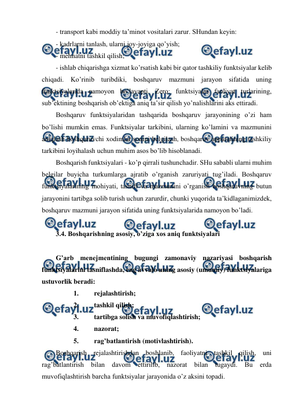  
 
- transport kabi moddiy ta’minot vositalari zarur. SHundan keyin: 
- kadrlarni tanlash, ularni joy-joyiga qo’yish; 
- mehnatni tashkil qilish; 
- ishlab chiqarishga xizmat ko’rsatish kabi bir qator tashkiliy funktsiyalar kelib 
chiqadi. Ko’rinib turibdiki, boshqaruv mazmuni jarayon sifatida uning 
funktsiyalarida namoyon bo’layapti. Zero: funktsiyalar faoliyat turlarining,  
sub’ektining boshqarish ob’ektiga aniq ta’sir qilish yo’nalishlarini aks ettiradi. 
Boshqaruv funktsiyalaridan tashqarida boshqaruv jarayonining o’zi ham 
bo’lishi mumkin emas. Funktsiyalar tarkibini, ularning ko’lamini va mazmunini 
aniqlash boshqaruvchi xodimlar sonini belgilash, boshqaruv apparatining tashkiliy 
tarkibini loyihalash uchun muhim asos bo’lib hisoblanadi. 
Boshqarish funktsiyalari - ko’p qirrali tushunchadir. SHu sababli ularni muhim 
belgilar buyicha turkumlarga ajratib o’rganish zaruriyati tug’iladi. Boshqaruv 
funktsiyalarining mohiyati, tasnifi va mazmunini o’rganish boshqaruvning butun 
jarayonini tartibga solib turish uchun zarurdir, chunki yuqorida ta’kidlaganimizdek, 
boshqaruv mazmuni jarayon sifatida uning funktsiyalarida namoyon bo’ladi. 
 
3.4. Boshqarishning asosiy, o’ziga xos aniq funktsiyalari 
 
G’arb menejmentining bugungi zamonaviy nazariyasi boshqarish 
funktsiyalarini tasniflashda, eng avvalo uning asosiy (umumiy) funktsiyalariga 
ustuvorlik beradi: 
1. 
rejalashtirish; 
2. 
tashkil qilish; 
3. 
tartibga solish va muvofiqlashtirish; 
4. 
nazorat; 
5. 
rag’batlantirish (motivlashtirish). 
Boshqarish rejalashtirishdan boshlanib, faoliyatni tashkil qilish, uni 
rag’batlantirish bilan davom ettirilib, nazorat bilan tugaydi. Bu erda 
muvofiqlashtirish barcha funktsiyalar jarayonida o’z aksini topadi. 
