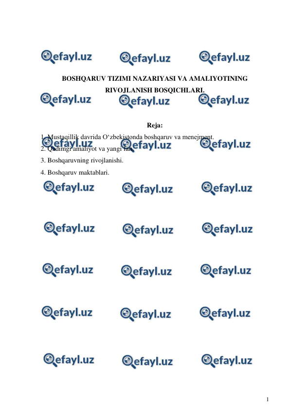  
1 
 
 
 
 
 
BOSHQARUV TIZIMI NAZARIYASI VA AMALIYOTINING 
RIVOJLANISH BOSQICHLARI. 
 
 
Reja: 
1. Mustaqillik davrida O‘zbekistonda boshqaruv va menejment.  
2. Qadimgi amaliyot va yangi fan. 
3. Boshqaruvning rivojlanishi. 
4. Boshqaruv maktablari. 
 
 
 
 
 
 
 
 
 
 
 
 
 
 
 
 
 
 

