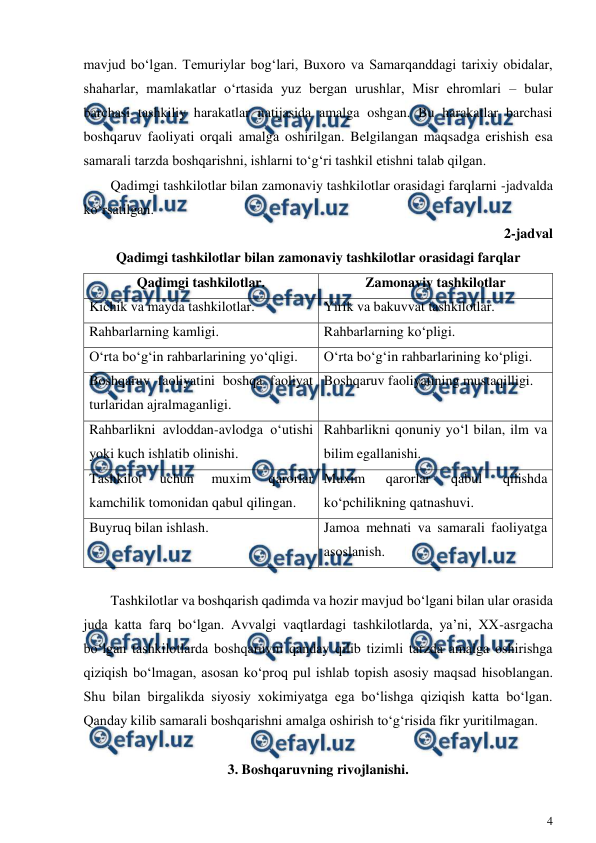  
4 
 
mavjud bo‘lgan. Temuriylar bog‘lari, Buxoro va Samarqanddagi tarixiy obidalar, 
shaharlar, mamlakatlar o‘rtasida yuz bergan urushlar, Misr ehromlari – bular 
barchasi tashkiliy harakatlar natijasida amalga oshgan. Bu harakatlar barchasi 
boshqaruv faoliyati orqali amalga oshirilgan. Belgilangan maqsadga erishish esa 
samarali tarzda boshqarishni, ishlarni to‘g‘ri tashkil etishni talab qilgan. 
Qadimgi tashkilotlar bilan zamonaviy tashkilotlar orasidagi farqlarni -jadvalda 
ko‘rsatilgan. 
2-jadval 
Qadimgi tashkilotlar bilan zamonaviy tashkilotlar orasidagi farqlar 
Qadimgi tashkilotlar. 
Zamonaviy tashkilotlar 
Kichik va mayda tashkilotlar. 
Yirik va bakuvvat tashkilotlar. 
Rahbarlarning kamligi. 
Rahbarlarning ko‘pligi. 
O‘rta bo‘g‘in rahbarlarining yo‘qligi. 
O‘rta bo‘g‘in rahbarlarining ko‘pligi. 
Boshqaruv faoliyatini boshqa faoliyat 
turlaridan ajralmaganligi. 
Boshqaruv faoliyatining mustaqilligi. 
Rahbarlikni avloddan-avlodga o‘utishi 
yoki kuch ishlatib olinishi. 
Rahbarlikni qonuniy yo‘l bilan, ilm va 
bilim egallanishi. 
Tashkilot 
uchun 
muxim 
qarorlar 
kamchilik tomonidan qabul qilingan. 
Muxim 
qarorlar 
qabul 
qilishda 
ko‘pchilikning qatnashuvi. 
Buyruq bilan ishlash. 
Jamoa mehnati va samarali faoliyatga 
asoslanish. 
 
Tashkilotlar va boshqarish qadimda va hozir mavjud bo‘lgani bilan ular orasida 
juda katta farq bo‘lgan. Avvalgi vaqtlardagi tashkilotlarda, ya’ni, XX-asrgacha 
bo‘lgan tashkilotlarda boshqaruvni qanday qilib tizimli tarzda amalga oshirishga 
qiziqish bo‘lmagan, asosan ko‘proq pul ishlab topish asosiy maqsad hisoblangan. 
Shu bilan birgalikda siyosiy xokimiyatga ega bo‘lishga qiziqish katta bo‘lgan. 
Qanday kilib samarali boshqarishni amalga oshirish to‘g‘risida fikr yuritilmagan. 
 
3. Boshqaruvning rivojlanishi. 
 
