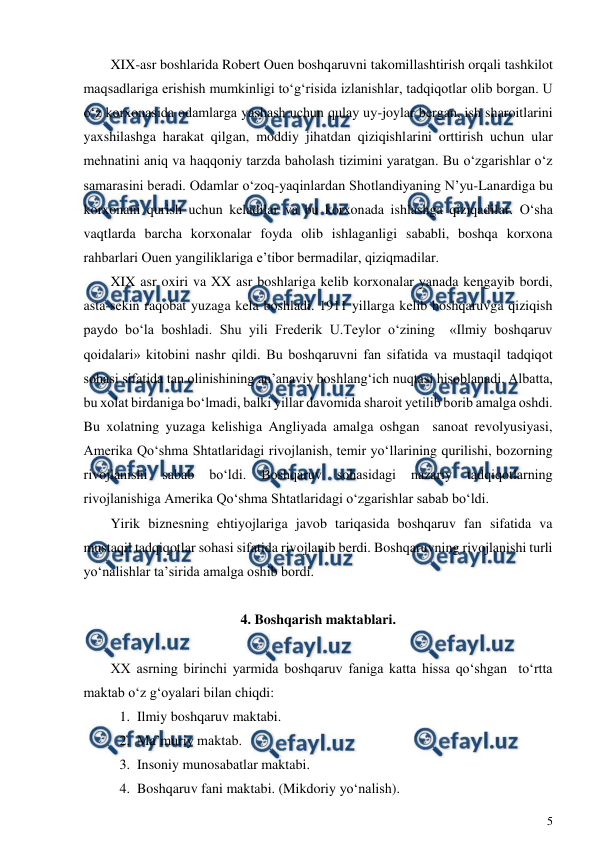  
5 
 
XIX-asr boshlarida Robert Ouen boshqaruvni takomillashtirish orqali tashkilot 
maqsadlariga erishish mumkinligi to‘g‘risida izlanishlar, tadqiqotlar olib borgan. U 
o‘z korxonasida odamlarga yashash uchun qulay uy-joylar bergan, ish sharoitlarini 
yaxshilashga harakat qilgan, moddiy jihatdan qiziqishlarini orttirish uchun ular 
mehnatini aniq va haqqoniy tarzda baholash tizimini yaratgan. Bu o‘zgarishlar o‘z 
samarasini beradi. Odamlar o‘zoq-yaqinlardan Shotlandiyaning N’yu-Lanardiga bu 
korxonani qurish uchun keladilar va bu korxonada ishlashga qiziqadilar. O‘sha 
vaqtlarda barcha korxonalar foyda olib ishlaganligi sababli, boshqa korxona 
rahbarlari Ouen yangiliklariga e’tibor bermadilar, qiziqmadilar. 
XIX asr oxiri va XX asr boshlariga kelib korxonalar yanada kengayib bordi, 
asta-sekin raqobat yuzaga kela boshladi. 1911 yillarga kelib boshqaruvga qiziqish 
paydo bo‘la boshladi. Shu yili Frederik U.Teylor o‘zining  «Ilmiy boshqaruv 
qoidalari» kitobini nashr qildi. Bu boshqaruvni fan sifatida va mustaqil tadqiqot 
sohasi sifatida tan olinishining an’anaviy boshlang‘ich nuqtasi hisoblanadi. Albatta, 
bu xolat birdaniga bo‘lmadi, balki yillar davomida sharoit yetilib borib amalga oshdi. 
Bu xolatning yuzaga kelishiga Angliyada amalga oshgan  sanoat revolyusiyasi, 
Amerika Qo‘shma Shtatlaridagi rivojlanish, temir yo‘llarining qurilishi, bozorning 
rivojlanishi 
sabab 
bo‘ldi. 
Boshqaruv 
sohasidagi 
nazariy 
tadqiqotlarning 
rivojlanishiga Amerika Qo‘shma Shtatlaridagi o‘zgarishlar sabab bo‘ldi. 
Yirik biznesning ehtiyojlariga javob tariqasida boshqaruv fan sifatida va 
mustaqil tadqiqotlar sohasi sifatida rivojlanib berdi. Boshqaruvning rivojlanishi turli 
yo‘nalishlar ta’sirida amalga oshib bordi. 
 
4. Boshqarish maktablari. 
 
XX asrning birinchi yarmida boshqaruv faniga katta hissa qo‘shgan  to‘rtta 
maktab o‘z g‘oyalari bilan chiqdi: 
1. Ilmiy boshqaruv maktabi. 
2. Ma’muriy maktab. 
3. Insoniy munosabatlar maktabi. 
4. Boshqaruv fani maktabi. (Mikdoriy yo‘nalish). 
