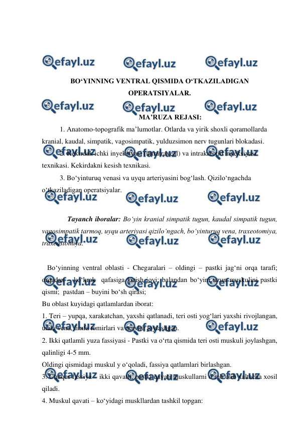  
 
 
 
 
 
BO‘YINNING VENTRAL QISMIDA O‘TKAZILADIGAN 
OPERATSIYALAR. 
 
MA’RUZA REJASI: 
 
1. Anatomo-topografik ma’lumotlar. Otlarda va yirik shoxli qoramollarda 
kranial, kaudal, simpatik, vagosimpatik, yulduzsimon nerv tugunlari blokadasi. 
2. Kekirdak ichki inyeksiyasi (intratraxeal) va intrakarotid inyeksiyasi 
texnikasi. Kekirdakni kesish texnikasi.  
3. Bo‘yinturuq venasi va uyqu arteriyasini bog‘lash. Qizilo‘ngachda 
o‘tkaziladigan operatsiyalar.   
 
 
Tayanch iboralar: Bo‘yin kranial simpatik tugun, kaudal simpatik tugun, 
vagosimpatik tarmoq, uyqu arteriyasi qizilo‘ngach, bo‘yinturuq vena, traxeotomiya, 
traxeostomiya.  
 
   Bo‘yinning ventral oblasti - Chegaralari – oldingi – pastki jag‘ni orqa tarafi; 
orqadan – ko‘krak  qafasiga kirish joyi: balandan bo‘yini uzun muskulini pastki 
qismi;  pastdan – buyini bo‘sh qirasi;  
Bu oblast kuyidagi qatlamlardan iborat: 
1. Teri – yupqa, xarakatchan, yaxshi qatlanadi, teri osti yog‘lari yaxshi rivojlangan, 
unda vena, limfa tomirlari va nervlar joylashgan.  
2. Ikki qatlamli yuza fassiyasi - Pastki va o‘rta qismida teri osti muskuli joylashgan, 
qalinligi 4-5 mm. 
Oldingi qismidagi muskul y o‘qoladi, fassiya qatlamlari birlashgan. 
3. Chuqur fassiya – ikki qavatli, pastki qavati muskullarni o‘rab olib xaltacha xosil 
qiladi. 
4. Muskul qavati – ko‘yidagi muskllardan tashkil topgan:  
