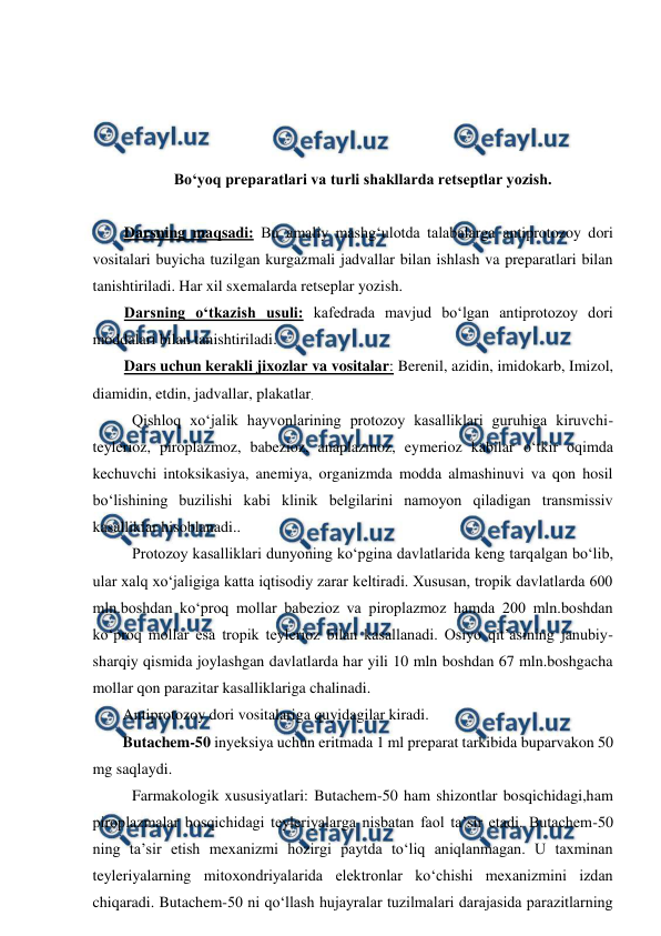  
 
 
 
 
 
Bo‘yoq preparatlari va turli shakllarda retseptlar yozish. 
 
Darsning maqsadi: Bu amaliy mashg‘ulotda talabalarga antiprotozoy dori 
vositalari buyicha tuzilgan kurgazmali jadvallar bilan ishlash va preparatlari bilan 
tanishtiriladi. Har xil sxemalarda retseplar yozish.  
Darsning o‘tkazish usuli: kafedrada mavjud bo‘lgan antiprotozoy dori 
moddalari bilan tanishtiriladi.  
Dars uchun kerakli jixozlar va vositalar: Berenil, azidin, imidokarb, Imizol, 
diamidin, etdin, jadvallar, plakatlar. 
Qishloq xo‘jalik hayvonlarining protozoy kasalliklari guruhiga kiruvchi-
teylerioz, piroplazmoz, babezioz, anaplazmoz, eymerioz kabilar o‘tkir oqimda 
kechuvchi intoksikasiya, anemiya, organizmda modda almashinuvi va qon hosil 
bo‘lishining buzilishi kabi klinik belgilarini namoyon qiladigan transmissiv 
kasalliklar hisoblanadi.. 
Protozoy kasalliklari dunyoning ko‘pgina davlatlarida keng tarqalgan bo‘lib, 
ular xalq xo‘jaligiga katta iqtisodiy zarar keltiradi. Xususan, tropik davlatlarda 600 
mln.boshdan ko‘proq mollar babezioz va piroplazmoz hamda 200 mln.boshdan 
ko‘proq mollar esa tropik teylerioz bilan kasallanadi. Osiyo qit’asining janubiy-
sharqiy qismida joylashgan davlatlarda har yili 10 mln boshdan 67 mln.boshgacha 
mollar qon parazitar kasalliklariga chalinadi. 
Antiprotozoy dori vositalariga quyidagilar kiradi. 
Butachem-50 inyeksiya uchun eritmada 1 ml preparat tarkibida buparvakon 50 
mg saqlaydi. 
Farmakologik xususiyatlari: Butachem-50 ham shizontlar bosqichidagi,ham 
piroplazmalar bosqichidagi teyleriyalarga nisbatan faol ta’sir etadi. Butachem-50 
ning ta’sir etish mexanizmi hozirgi paytda to‘liq aniqlanmagan. U taxminan 
teyleriyalarning mitoxondriyalarida elektronlar ko‘chishi mexanizmini izdan 
chiqaradi. Butachem-50 ni qo‘llash hujayralar tuzilmalari darajasida parazitlarning 
