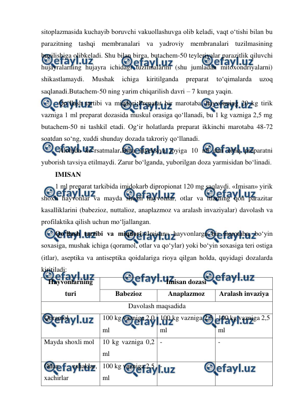  
 
sitoplazmasida kuchayib boruvchi vakuollashuvga olib keladi, vaqt o‘tishi bilan bu 
parazitning tashqi membranalari va yadroviy membranalari tuzilmasining 
buzilishiga olibkeladi. Shu bilan birga, butachem-50 teyleriyalar parazitlik qiluvchi 
hujayralarning hujayra ichidagi tuzilmalarini (shu jumladan mitoxondriyalarni) 
shikastlamaydi. 
Mushak 
ichiga 
kiritilganda 
preparat 
to‘qimalarda 
uzoq 
saqlanadi.Butachem-50 ning yarim chiqarilish davri – 7 kunga yaqin. 
 
Qo‘llash tartibi va miqdori:Preparat bir marotaba, hayvonning 20 kg tirik 
vazniga 1 ml preparat dozasida muskul orasiga qo‘llanadi, bu 1 kg vazniga 2,5 mg 
butachem-50 ni tashkil etadi. Og‘ir holatlarda preparat ikkinchi marotaba 48-72 
soatdan so‘ng, xuddi shunday dozada takroriy qo‘llanadi. 
Alohida ko‘rsatmalar.Bitta inyeksiya joyiga 10 ml dan ortiq preparatni 
yuborish tavsiya etilmaydi. Zarur bo‘lganda, yuborilgan doza yarmisidan bo‘linadi. 
IMISAN 
1 ml preparat tarkibida imidokarb dipropionat 120 mg saqlaydi. «Imisan» yirik 
shoxli hayvonlar va mayda shoxli hayvonlar, otlar va itlarning qon parazitar 
kasalliklarini (babezioz, nuttalioz, anaplazmoz va aralash invaziyalar) davolash va 
profilaktika qilish uchun mo‘ljallangan. 
Qo‘llash tartibi va miqdori:«Imisan» hayvonlarga bir marotaba, bo‘yin 
soxasiga, mushak ichiga (qoramol, otlar va qo‘ylar) yoki bo‘yin soxasiga teri ostiga 
(itlar), aseptika va antiseptika qoidalariga rioya qilgan holda, quyidagi dozalarda 
kiritiladi: 
Hayvonlarning 
turi 
Imisan dozasi 
Babezioz 
Anaplazmoz 
Aralash invaziya 
Davolash maqsadida 
Qoramol  
 
100 kg vazniga 2,0 
ml 
100 kg vazniga 2,5 
ml 
100 kg vazniga 2,5 
ml 
Mayda shoxli mol 
10 kg vazniga 0,2 
ml 
- 
- 
Otlar, 
eshaklar, 
xachirlar 
100 kg vazniga 2,5 
ml  
- 
- 

