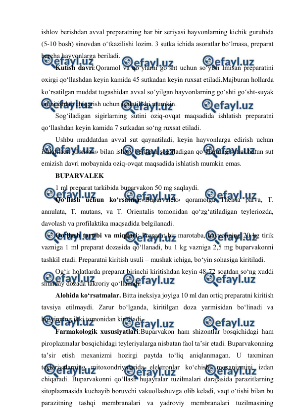  
 
ishlov berishdan avval preparatning har bir seriyasi hayvonlarning kichik guruhida 
(5-10 bosh) sinovdan o‘tkazilishi lozim. 3 sutka ichida asoratlar bo‘lmasa, preparat 
barcha hayvonlarga beriladi. 
Kutish davri:Qoramol va qo‘ylarni go‘sht uchun so‘yish Imisan preparatini 
oxirgi qo‘llashdan keyin kamida 45 sutkadan keyin ruxsat etiladi.Majburan hollarda 
ko‘rsatilgan muddat tugashidan avval so‘yilgan hayvonlarning go‘shti go‘sht-suyak 
unini ishlab chiqarish uchun ishlatilishi mumkin. 
Sog‘iladigan sigirlarning sutini oziq-ovqat maqsadida ishlatish preparatni 
qo‘llashdan keyin kamida 7 sutkadan so‘ng ruxsat etiladi.  
Ushbu muddatdan avval sut qaynatiladi, keyin hayvonlarga edirish uchun 
ishlatiladi. «Imisan» bilan ishlov berilgan sog‘iladigan qo‘ylarning sutini butun sut 
emizish davri mobaynida oziq-ovqat maqsadida ishlatish mumkin emas. 
BUPARVALEK  
1 ml preparat tarkibida buparvakon 50 mg saqlaydi. 
Qo‘llash uchun ko‘rsatma:«Buparvalek» qoramolga Theiria parva, T. 
annulata, T. mutans, va T. Orientalis tomonidan qo‘zg‘atiladigan teyleriozda, 
davolash va profilaktika maqsadida belgilanadi. 
Qo‘llash tartibi va miqdori: Preparat bir marotaba, hayvonning 20 kg tirik 
vazniga 1 ml preparat dozasida qo‘llanadi, bu 1 kg vazniga 2,5 mg buparvakonni 
tashkil etadi. Preparatni kiritish usuli – mushak ichiga, bo‘yin sohasiga kiritiladi.  
Og‘ir holatlarda preparat birinchi kiritishdan keyin 48-72 soatdan so‘ng xuddi 
shunday dozada takroriy qo‘llanadi. 
Alohida ko‘rsatmalar. Bitta ineksiya joyiga 10 ml dan ortiq preparatni kiritish 
tavsiya etilmaydi. Zarur bo‘lganda, kiritilgan doza yarmisidan bo‘linadi va 
bo‘yinning ikki tomonidan kiritiladi. 
Farmakologik xususiyatlari:Buparvakon ham shizontlar bosqichidagi ham 
piroplazmalar bosqichidagi teyleriyalarga nisbatan faol ta’sir etadi. Buparvakonning 
ta’sir etish mexanizmi hozirgi paytda to‘liq aniqlanmagan. U taxminan 
teyleriyalarning mitoxondriyalarida elektronlar ko‘chishi mexanizmini izdan 
chiqaradi. Buparvakonni qo‘llash hujayralar tuzilmalari darajasida parazitlarning 
sitoplazmasida kuchayib boruvchi vakuollashuvga olib keladi, vaqt o‘tishi bilan bu 
parazitning tashqi membranalari va yadroviy membranalari tuzilmasining 
