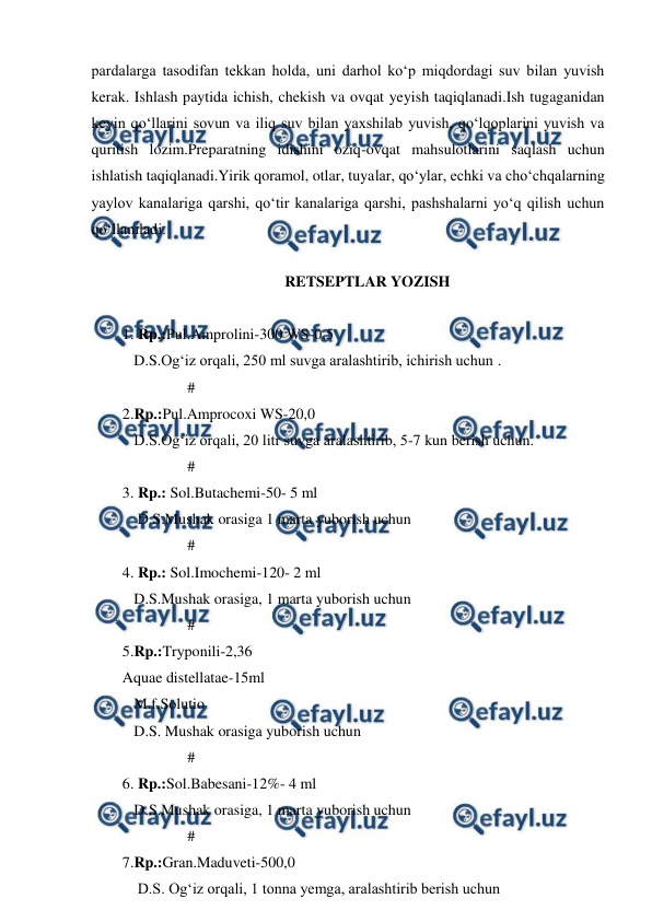  
 
pardalarga tasodifan tekkan holda, uni darhol ko‘p miqdordagi suv bilan yuvish 
kerak. Ishlash paytida ichish, chekish va ovqat yeyish taqiqlanadi.Ish tugaganidan 
keyin qo‘llarini sovun va iliq suv bilan yaxshilab yuvish, qo‘lqoplarini yuvish va 
quritish lozim.Preparatning idishini oziq-ovqat mahsulotlarini saqlash uchun 
ishlatish taqiqlanadi.Yirik qoramol, otlar, tuyalar, qo‘ylar, echki va cho‘chqalarning 
yaylov kanalariga qarshi, qo‘tir kanalariga qarshi, pashshalarni yo‘q qilish uchun 
qo‘llaniladi. 
 
RETSEPTLAR YOZISH 
 
1. Rp.:Pul.Amprolini-300 WS-0,5 
   D.S.Og‘iz orqali, 250 ml suvga aralashtirib, ichirish uchun . 
                 # 
2.Rp.:Pul.Amprocoxi WS-20,0 
   D.S.Og‘iz orqali, 20 litr suvga aralashtirib, 5-7 kun berish uchun. 
                 # 
3. Rp.: Sol.Butachemi-50- 5 ml 
    D.S.Mushak orasiga 1 marta yuborish uchun 
                 # 
4. Rp.: Sol.Imochemi-120- 2 ml 
   D.S.Mushak orasiga, 1 marta yuborish uchun 
                 # 
5.Rp.:Tryponili-2,36 
Aquae distellatae-15ml 
   M.f.Solutio 
   D.S. Mushak orasiga yuborish uchun 
                 # 
6. Rp.:Sol.Babesani-12%- 4 ml 
   D.S.Mushak orasiga, 1 marta yuborish uchun 
                 # 
7.Rp.:Gran.Maduveti-500,0 
    D.S. Og‘iz orqali, 1 tonna yemga, aralashtirib berish uchun 

