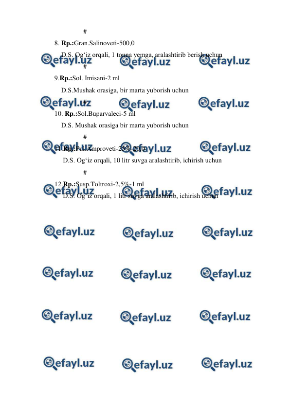  
 
                 # 
8. Rp.:Gran.Salinoveti-500,0 
    D.S. Og‘iz orqali, 1 tonna yemga, aralashtirib berish uchun 
                 # 
9.Rp.:Sol. Imisani-2 ml 
    D.S.Mushak orasiga, bir marta yuborish uchun 
                 # 
10. Rp.:Sol.Buparvaleci-5 ml 
    D.S. Mushak orasiga bir marta yuborish uchun 
                 # 
11.Rp.:Pul.Amproveti-25%-20,0 
     D.S. Og‘iz orqali, 10 litr suvga aralashtirib, ichirish uchun 
                 # 
12.Rp.:Susp.Toltroxi-2,5%-1 ml 
     D.S. Og‘iz orqali, 1 litr suvga aralashtirib, ichirish uchun 
 
