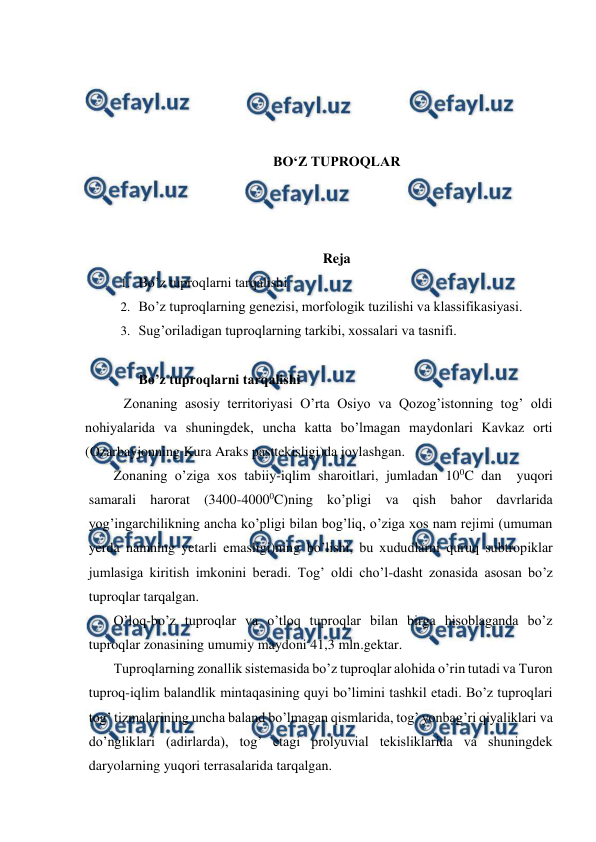  
 
 
 
 
 
BO‘Z TUPROQLAR 
 
 
 
Reja  
1. Bo’z tuproqlarni tarqalishi 
2. Bo’z tuproqlarning genezisi, morfologik tuzilishi va klassifikasiyasi. 
3. Sug’oriladigan tuproqlarning tarkibi, xossalari va tasnifi. 
 
Bo’z tuproqlarni tarqalishi 
          Zonaning asosiy territoriyasi O’rta Osiyo va Qozog’istonning tog’ oldi 
nohiyalarida va shuningdek, uncha katta bo’lmagan maydonlari Kavkaz orti 
(Ozarbayjonning Kura Araks pasttekisligi)da joylashgan.  
Zonaning o’ziga xos tabiiy-iqlim sharoitlari, jumladan 100C dan  yuqori 
samarali harorat (3400-40000C)ning ko’pligi va qish bahor davrlarida 
yog’ingarchilikning ancha ko’pligi bilan bog’liq, o’ziga xos nam rejimi (umuman 
yerda namning yetarli emasligi)ning bo’lishi, bu xududlarni quruq subtropiklar 
jumlasiga kiritish imkonini beradi. Tog’ oldi cho’l-dasht zonasida asosan bo’z 
tuproqlar tarqalgan. 
O’loq-bo’z tuproqlar va o’tloq tuproqlar bilan birga hisoblaganda bo’z 
tuproqlar zonasining umumiy maydoni 41,3 mln.gektar. 
Tuproqlarning zonallik sistemasida bo’z tuproqlar alohida o’rin tutadi va Turon 
tuproq-iqlim balandlik mintaqasining quyi bo’limini tashkil etadi. Bo’z tuproqlari 
tog’ tizmalarining uncha baland bo’lmagan qismlarida, tog’ yonbag’ri qiyaliklari va 
do’ngliklari (adirlarda), tog’ etagi prolyuvial tekisliklarida va shuningdek 
daryolarning yuqori terrasalarida tarqalgan. 
