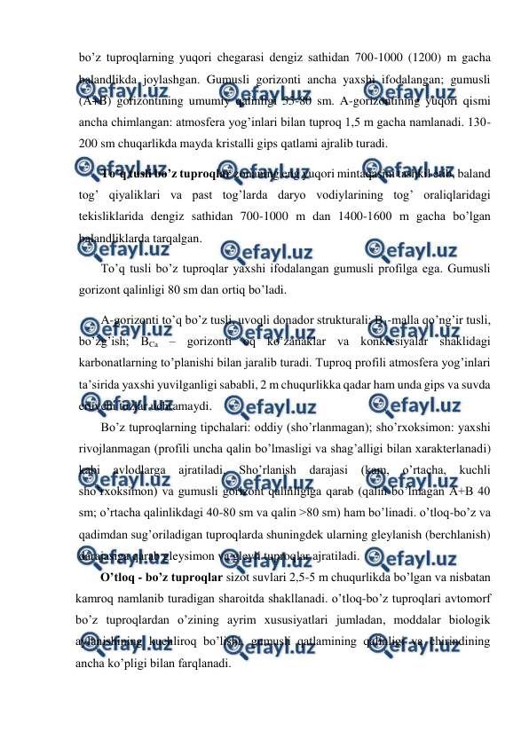  
 
bo’z tuproqlarning yuqori chegarasi dengiz sathidan 700-1000 (1200) m gacha 
balandlikda joylashgan. Gumusli gorizonti ancha yaxshi ifodalangan; gumusli 
(A+B) gorizontining umumiy qalinligi 55-80 sm. A-gorizontining yuqori qismi 
ancha chimlangan: atmosfera yog’inlari bilan tuproq 1,5 m gacha namlanadi. 130-
200 sm chuqarlikda mayda kristalli gips qatlami ajralib turadi. 
To’q tusli bo’z tuproqlar zonaning eng yuqori mintaqasini tashkil etib, baland 
tog’ qiyaliklari va past tog’larda daryo vodiylarining tog’ oraliqlaridagi 
tekisliklarida dengiz sathidan 700-1000 m dan 1400-1600 m gacha bo’lgan 
balandliklarda tarqalgan. 
To’q tusli bo’z tuproqlar yaxshi ifodalangan gumusli profilga ega. Gumusli 
gorizont qalinligi 80 sm dan ortiq bo’ladi. 
A-gorizonti to’q bo’z tusli, uvoqli donador strukturali; B1-malla qo’ng’ir tusli, 
bo’zg’ish; BCa – gorizonti oq ko’zanaklar va konkresiyalar shaklidagi 
karbonatlarning to’planishi bilan jaralib turadi. Tuproq profili atmosfera yog’inlari 
ta’sirida yaxshi yuvilganligi sababli, 2 m chuqurlikka qadar ham unda gips va suvda 
eruvchi tuzlar uchramaydi. 
Bo’z tuproqlarning tipchalari: oddiy (sho’rlanmagan); sho’rxoksimon: yaxshi 
rivojlanmagan (profili uncha qalin bo’lmasligi va shag’alligi bilan xarakterlanadi) 
kabi avlodlarga ajratiladi. Sho’rlanish darajasi (kam, 
o’rtacha, kuchli 
sho’rxoksimon) va gumusli gorizont qalinligiga qarab (qalin bo’lmagan A+B 40 
sm; o’rtacha qalinlikdagi 40-80 sm va qalin >80 sm) ham bo’linadi. o’tloq-bo’z va 
qadimdan sug’oriladigan tuproqlarda shuningdek ularning gleylanish (berchlanish) 
darajasiga qarab gleysimon va gleyli tuproqlar ajratiladi. 
        O’tloq - bo’z tuproqlar sizot suvlari 2,5-5 m chuqurlikda bo’lgan va nisbatan 
kamroq namlanib turadigan sharoitda shakllanadi. o’tloq-bo’z tuproqlari avtomorf 
bo’z tuproqlardan o’zining ayrim xususiyatlari jumladan, moddalar biologik 
aylanishining kuchliroq bo’lishi, gumusli qatlamining qalinligi va chirindining 
ancha ko’pligi bilan farqlanadi. 
